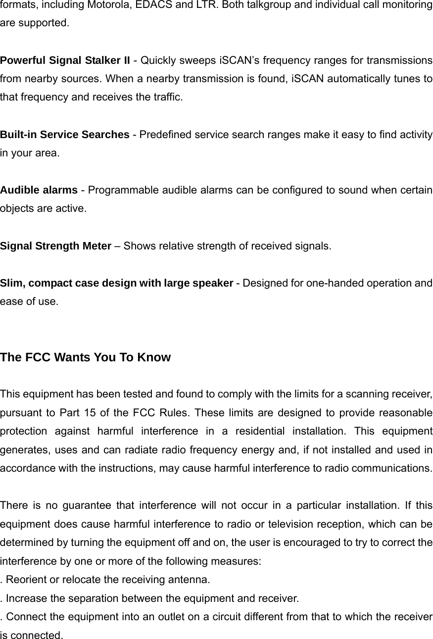 formats, including Motorola, EDACS and LTR. Both talkgroup and individual call monitoring are supported.  Powerful Signal Stalker II - Quickly sweeps iSCAN&rsquo;s frequency ranges for transmissions from nearby sources. When a nearby transmission is found, iSCAN automatically tunes to that frequency and receives the traffic.  Built-in Service Searches - Predefined service search ranges make it easy to find activity in your area.  Audible alarms - Programmable audible alarms can be configured to sound when certain objects are active.  Signal Strength Meter &ndash; Shows relative strength of received signals.  Slim, compact case design with large speaker - Designed for one-handed operation and ease of use.   The FCC Wants You To Know  This equipment has been tested and found to comply with the limits for a scanning receiver, pursuant to Part 15 of the FCC Rules. These limits are designed to provide reasonable protection against harmful interference in a residential installation. This equipment generates, uses and can radiate radio frequency energy and, if not installed and used in accordance with the instructions, may cause harmful interference to radio communications.  There is no guarantee that interference will not occur in a particular installation. If this equipment does cause harmful interference to radio or television reception, which can be determined by turning the equipment off and on, the user is encouraged to try to correct the interference by one or more of the following measures: . Reorient or relocate the receiving antenna. . Increase the separation between the equipment and receiver. . Connect the equipment into an outlet on a circuit different from that to which the receiver is connected.  
