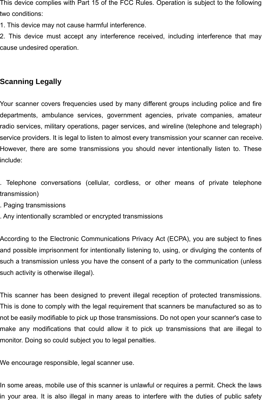 This device complies with Part 15 of the FCC Rules. Operation is subject to the following two conditions: 1. This device may not cause harmful interference. 2. This device must accept any interference received, including interference that may cause undesired operation.   Scanning Legally  Your scanner covers frequencies used by many different groups including police and fire departments, ambulance services, government agencies, private companies, amateur radio services, military operations, pager services, and wireline (telephone and telegraph) service providers. It is legal to listen to almost every transmission your scanner can receive. However, there are some transmissions you should never intentionally listen to. These include:  . Telephone conversations (cellular, cordless, or other means of private telephone transmission) . Paging transmissions . Any intentionally scrambled or encrypted transmissions  According to the Electronic Communications Privacy Act (ECPA), you are subject to fines and possible imprisonment for intentionally listening to, using, or divulging the contents of such a transmission unless you have the consent of a party to the communication (unless such activity is otherwise illegal).  This scanner has been designed to prevent illegal reception of protected transmissions. This is done to comply with the legal requirement that scanners be manufactured so as to not be easily modifiable to pick up those transmissions. Do not open your scanner's case to make any modifications that could allow it to pick up transmissions that are illegal to monitor. Doing so could subject you to legal penalties.  We encourage responsible, legal scanner use.  In some areas, mobile use of this scanner is unlawful or requires a permit. Check the laws in your area. It is also illegal in many areas to interfere with the duties of public safety 