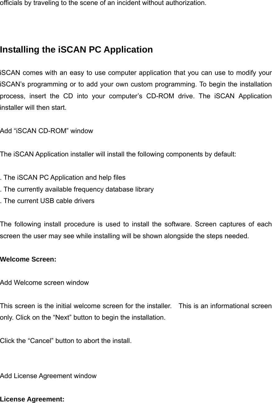 officials by traveling to the scene of an incident without authorization.    Installing the iSCAN PC Application  iSCAN comes with an easy to use computer application that you can use to modify your iSCAN&rsquo;s programming or to add your own custom programming. To begin the installation process, insert the CD into your computer&rsquo;s CD-ROM drive. The iSCAN Application installer will then start.  Add &ldquo;iSCAN CD-ROM&rdquo; window  The iSCAN Application installer will install the following components by default:  . The iSCAN PC Application and help files . The currently available frequency database library . The current USB cable drivers  The following install procedure is used to install the software. Screen captures of each screen the user may see while installing will be shown alongside the steps needed.  Welcome Screen:  Add Welcome screen window  This screen is the initial welcome screen for the installer.    This is an informational screen only. Click on the &ldquo;Next&rdquo; button to begin the installation.  Click the &ldquo;Cancel&rdquo; button to abort the install.   Add License Agreement window  License Agreement:  