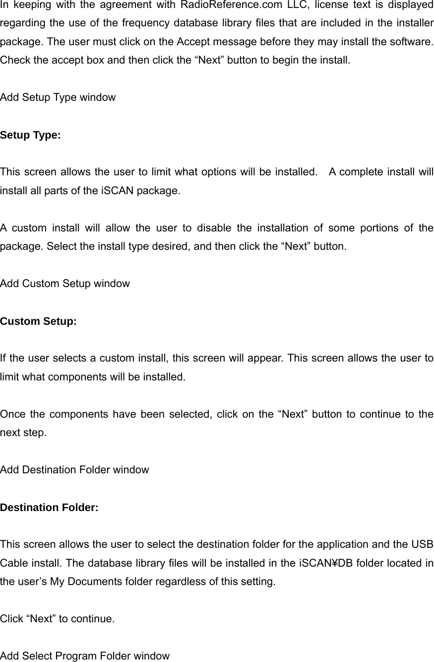 In keeping with the agreement with RadioReference.com LLC, license text is displayed regarding the use of the frequency database library files that are included in the installer package. The user must click on the Accept message before they may install the software. Check the accept box and then click the &ldquo;Next&rdquo; button to begin the install.  Add Setup Type window  Setup Type:  This screen allows the user to limit what options will be installed.    A complete install will install all parts of the iSCAN package.  A custom install will allow the user to disable the installation of some portions of the package. Select the install type desired, and then click the &ldquo;Next&rdquo; button.  Add Custom Setup window  Custom Setup:  If the user selects a custom install, this screen will appear. This screen allows the user to limit what components will be installed.  Once the components have been selected, click on the &ldquo;Next&rdquo; button to continue to the next step.  Add Destination Folder window  Destination Folder:  This screen allows the user to select the destination folder for the application and the USB Cable install. The database library files will be installed in the iSCAN&yen;DB folder located in the user&rsquo;s My Documents folder regardless of this setting.  Click &ldquo;Next&rdquo; to continue.  Add Select Program Folder window 