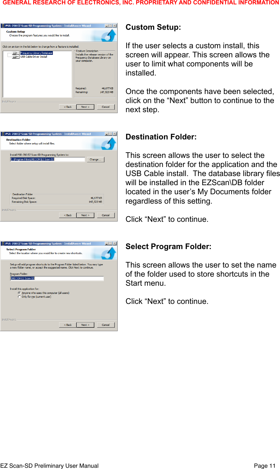 Custom Setup:If the user selects a custom install, this screen will appear. This screen allows the user to limit what components will be installed.Once the components have been selected, click on the &ldquo;Next&rdquo; button to continue to the next step.Destination Folder:This screen allows the user to select the destination folder for the application and the USB Cable install.  The database library files will be installed in the EZScan\DB folder located in the user&rsquo;s My Documents folder regardless of this setting.Click &ldquo;Next&rdquo; to continue.Select Program Folder:This screen allows the user to set the name of the folder used to store shortcuts in the Start menu.Click &ldquo;Next&rdquo; to continue.GENERAL RESEARCH OF ELECTRONICS, INC. PROPRIETARY AND CONFIDENTIAL INFORMATIONEZ Scan-SD Preliminary User Manual"Page 11