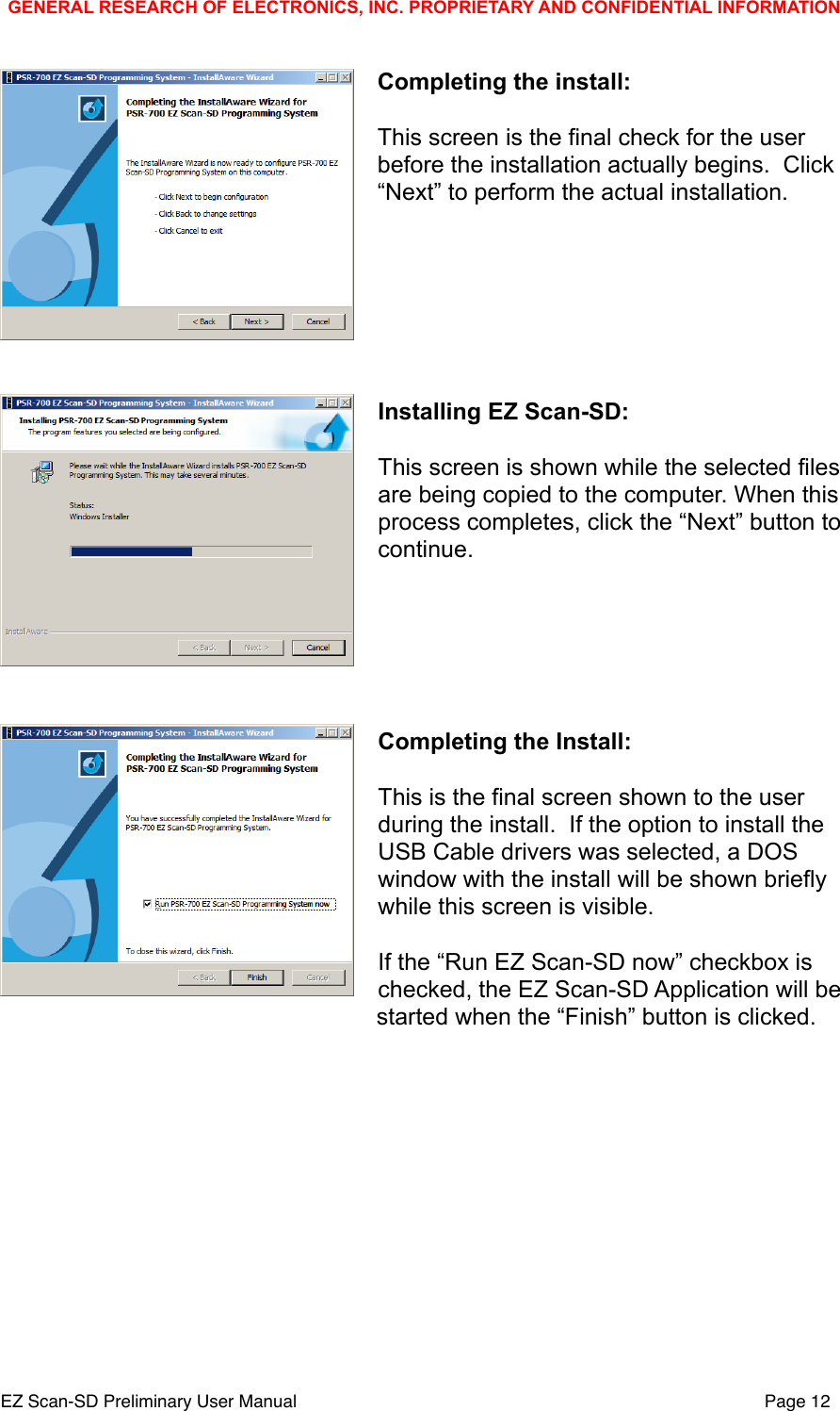 Completing the install:This screen is the final check for the user before the installation actually begins.  Click &ldquo;Next&rdquo; to perform the actual installation.Installing EZ Scan-SD:This screen is shown while the selected files are being copied to the computer. When this process completes, click the &ldquo;Next&rdquo; button to continue.Completing the Install:This is the final screen shown to the user during the install.  If the option to install the USB Cable drivers was selected, a DOS window with the install will be shown briefly while this screen is visible.If the &ldquo;Run EZ Scan-SD now&rdquo; checkbox is checked, the EZ Scan-SD Application will be started when the &ldquo;Finish&rdquo; button is clicked.GENERAL RESEARCH OF ELECTRONICS, INC. PROPRIETARY AND CONFIDENTIAL INFORMATIONEZ Scan-SD Preliminary User Manual"Page 12