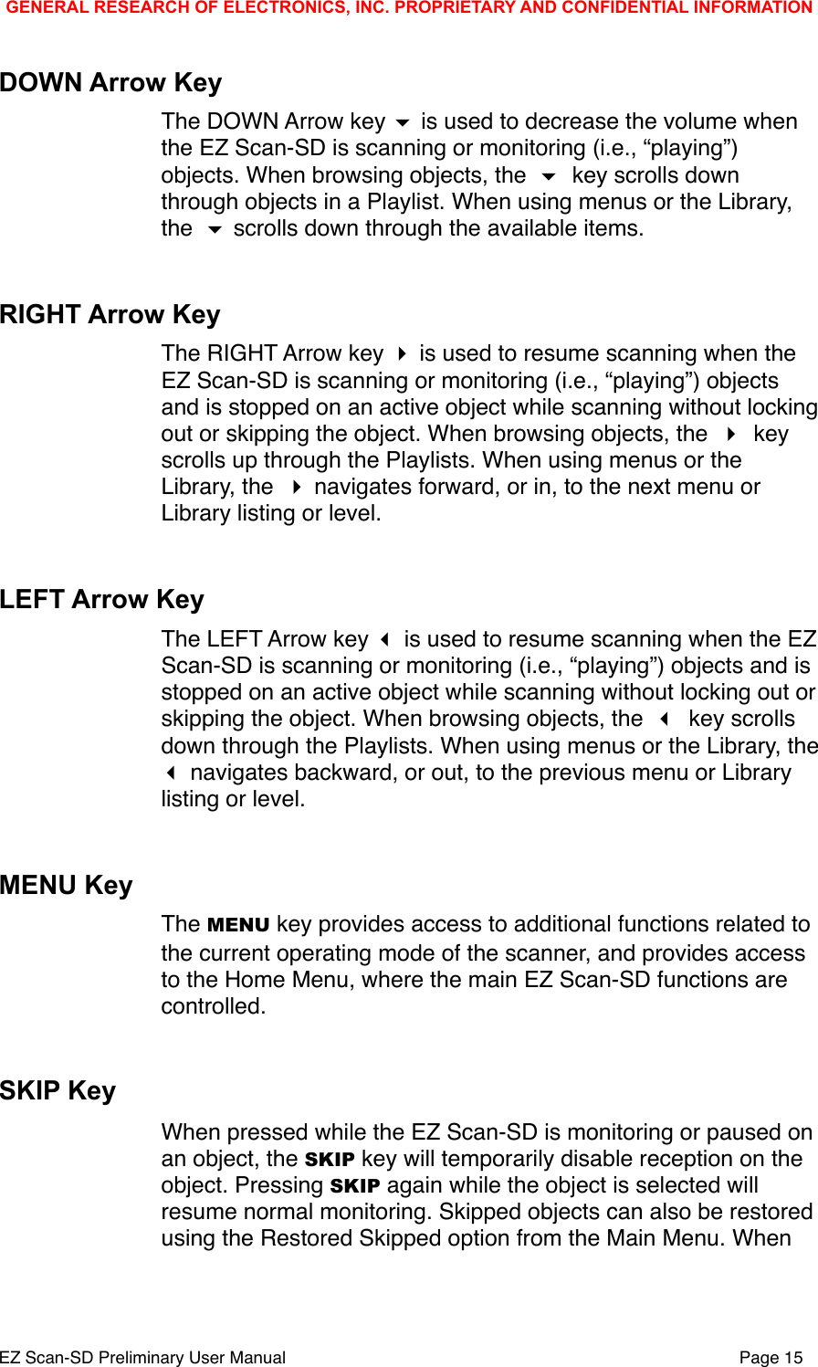 DOWN Arrow KeyThe DOWN Arrow key  is used to decrease the volume when the EZ Scan-SD is scanning or monitoring (i.e., &ldquo;playing&rdquo;) objects. When browsing objects, the  key scrolls down through objects in a Playlist. When using menus or the Library, the  scrolls down through the available items.RIGHT Arrow KeyThe RIGHT Arrow key  is used to resume scanning when the EZ Scan-SD is scanning or monitoring (i.e., &ldquo;playing&rdquo;) objects and is stopped on an active object while scanning without locking out or skipping the object. When browsing objects, the  key scrolls up through the Playlists. When using menus or the Library, the  navigates forward, or in, to the next menu or Library listing or level.LEFT Arrow KeyThe LEFT Arrow key  is used to resume scanning when the EZ Scan-SD is scanning or monitoring (i.e., &ldquo;playing&rdquo;) objects and is stopped on an active object while scanning without locking out or skipping the object. When browsing objects, the  key scrolls down through the Playlists. When using menus or the Library, the  navigates backward, or out, to the previous menu or Library listing or level.MENU KeyThe MENU key provides access to additional functions related to the current operating mode of the scanner, and provides access to the Home Menu, where the main EZ Scan-SD functions are controlled. SKIP KeyWhen pressed while the EZ Scan-SD is monitoring or paused on an object, the SKIP key will temporarily disable reception on the object. Pressing SKIP again while the object is selected will resume normal monitoring. Skipped objects can also be restored using the Restored Skipped option from the Main Menu. When GENERAL RESEARCH OF ELECTRONICS, INC. PROPRIETARY AND CONFIDENTIAL INFORMATIONEZ Scan-SD Preliminary User Manual"Page 15
