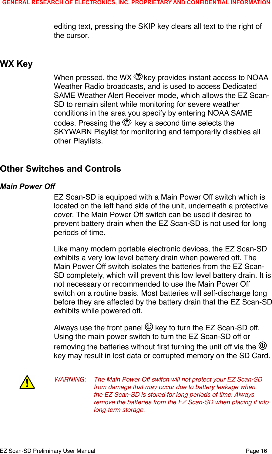 editing text, pressing the SKIP key clears all text to the right of the cursor.WX KeyWhen pressed, the WX  key provides instant access to NOAA Weather Radio broadcasts, and is used to access Dedicated SAME Weather Alert Receiver mode, which allows the EZ Scan-SD to remain silent while monitoring for severe weather conditions in the area you specify by entering NOAA SAME codes. Pressing the   key a second time selects the SKYWARN Playlist for monitoring and temporarily disables all other Playlists. Other Switches and ControlsMain Power OffEZ Scan-SD is equipped with a Main Power Off switch which is located on the left hand side of the unit, underneath a protective cover. The Main Power Off switch can be used if desired to prevent battery drain when the EZ Scan-SD is not used for long periods of time.Like many modern portable electronic devices, the EZ Scan-SD exhibits a very low level battery drain when powered off. The Main Power Off switch isolates the batteries from the EZ Scan-SD completely, which will prevent this low level battery drain. It is not necessary or recommended to use the Main Power Off switch on a routine basis. Most batteries will self-discharge long before they are affected by the battery drain that the EZ Scan-SD exhibits while powered off. Always use the front panel   key to turn the EZ Scan-SD off. Using the main power switch to turn the EZ Scan-SD off or removing the batteries without ﬁrst turning the unit off via the   key may result in lost data or corrupted memory on the SD Card.WARNING:!The Main Power Off switch will not protect your EZ Scan-SD !from damage that may occur due to battery leakage when !the EZ Scan-SD is stored for long periods of time. Always !remove the batteries from the EZ Scan-SD when placing it into !long-term storage. !GENERAL RESEARCH OF ELECTRONICS, INC. PROPRIETARY AND CONFIDENTIAL INFORMATIONEZ Scan-SD Preliminary User Manual"Page 16