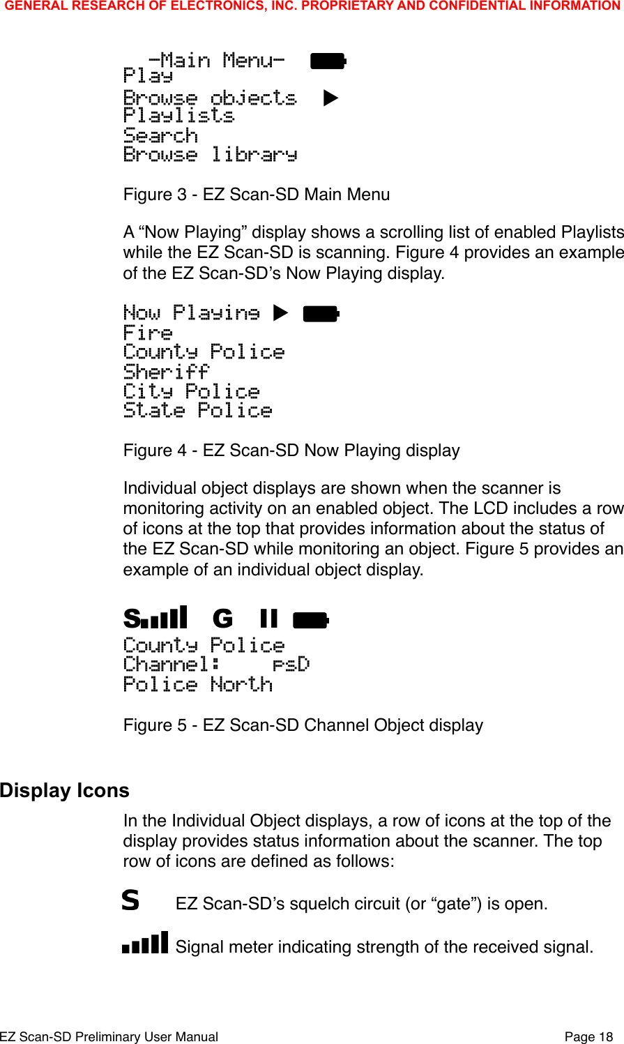   -Main Menu-  PlayBrowse objects  ▶PlaylistsSearchBrowse libraryFigure 3 - EZ Scan-SD Main MenuA &ldquo;Now Playing&rdquo; display shows a scrolling list of enabled Playlists while the EZ Scan-SD is scanning. Figure 4 provides an example of the EZ Scan-SDʼs Now Playing display.Now Playing ▶ FireCounty PoliceSheriffCity PoliceState PoliceFigure 4 - EZ Scan-SD Now Playing displayIndividual object displays are shown when the scanner is monitoring activity on an enabled object. The LCD includes a row of icons at the top that provides information about the status of the EZ Scan-SD while monitoring an object. Figure 5 provides an example of an individual object display.S  G  II County PoliceChannel:    psDPolice NorthFigure 5 - EZ Scan-SD Channel Object displayDisplay IconsIn the Individual Object displays, a row of icons at the top of the display provides status information about the scanner. The top row of icons are deﬁned as follows:"EZ Scan-SDʼs squelch circuit (or &ldquo;gate&rdquo;) is open."Signal meter indicating strength of the received signal.GENERAL RESEARCH OF ELECTRONICS, INC. PROPRIETARY AND CONFIDENTIAL INFORMATIONEZ Scan-SD Preliminary User Manual"Page 18