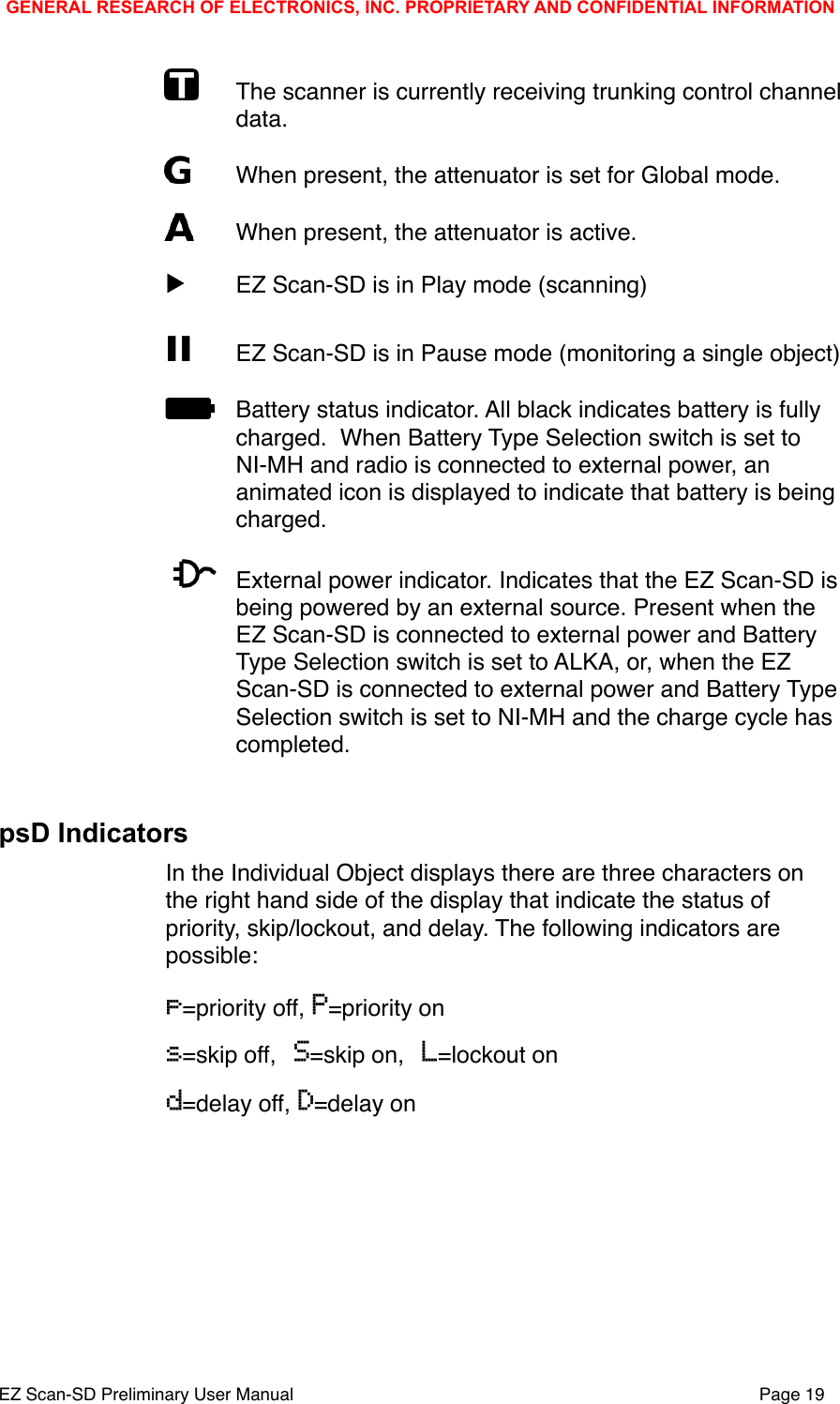 "The scanner is currently receiving trunking control channel data. "When present, the attenuator is set for Global mode."When present, the attenuator is active.▶"EZ Scan-SD is in Play mode (scanning)II  EZ Scan-SD is in Pause mode (monitoring a single object)"Battery status indicator. All black indicates battery is fully charged.  When Battery Type Selection switch is set to NI-MH and radio is connected to external power, an animated icon is displayed to indicate that battery is being charged."External power indicator. Indicates that the EZ Scan-SD is being powered by an external source. Present when the EZ Scan-SD is connected to external power and Battery Type Selection switch is set to ALKA, or, when the EZ Scan-SD is connected to external power and Battery Type Selection switch is set to NI-MH and the charge cycle has completed.psD IndicatorsIn the Individual Object displays there are three characters on the right hand side of the display that indicate the status of priority, skip/lockout, and delay. The following indicators are possible:p=priority off, P=priority ons=skip off, S=skip on, L=lockout ond=delay off, D=delay onGENERAL RESEARCH OF ELECTRONICS, INC. PROPRIETARY AND CONFIDENTIAL INFORMATIONEZ Scan-SD Preliminary User Manual"Page 19