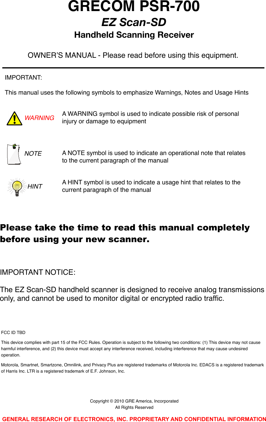 GENERAL RESEARCH OF ELECTRONICS, INC. PROPRIETARY AND CONFIDENTIAL INFORMATIONGRECOM PSR-700EZ Scan-SDHandheld Scanning Receiver FCC ID TBDThis device complies with part 15 of the FCC Rules. Operation is subject to the following two conditions: (1) This device may not cause harmful interference, and (2) this device must accept any interference received, including interference that may cause undesired operation.Motorola, Smartnet, Smartzone, Omnilink, and Privacy Plus are registered trademarks of Motorola Inc. EDACS is a registered trademark of Harris Inc. LTR is a registered trademark of E.F. Johnson, Inc. Copyright &copy; 2010 GRE America, IncorporatedAll Rights ReservedOWNERʼS MANUAL - Please read before using this equipment.IMPORTANT:This manual uses the following symbols to emphasize Warnings, Notes and Usage HintsWARNING A WARNING symbol is used to indicate possible risk of personal injury or damage to equipmentNOTE A NOTE symbol is used to indicate an operational note that relates to the current paragraph of the manualA HINT symbol is used to indicate a usage hint that relates to the current paragraph of the manualHINTIMPORTANT NOTICE: The EZ Scan-SD handheld scanner is designed to receive analog transmissions only, and cannot be used to monitor digital or encrypted radio trafﬁc.Please take the time to read this manual completely before using your new scanner.