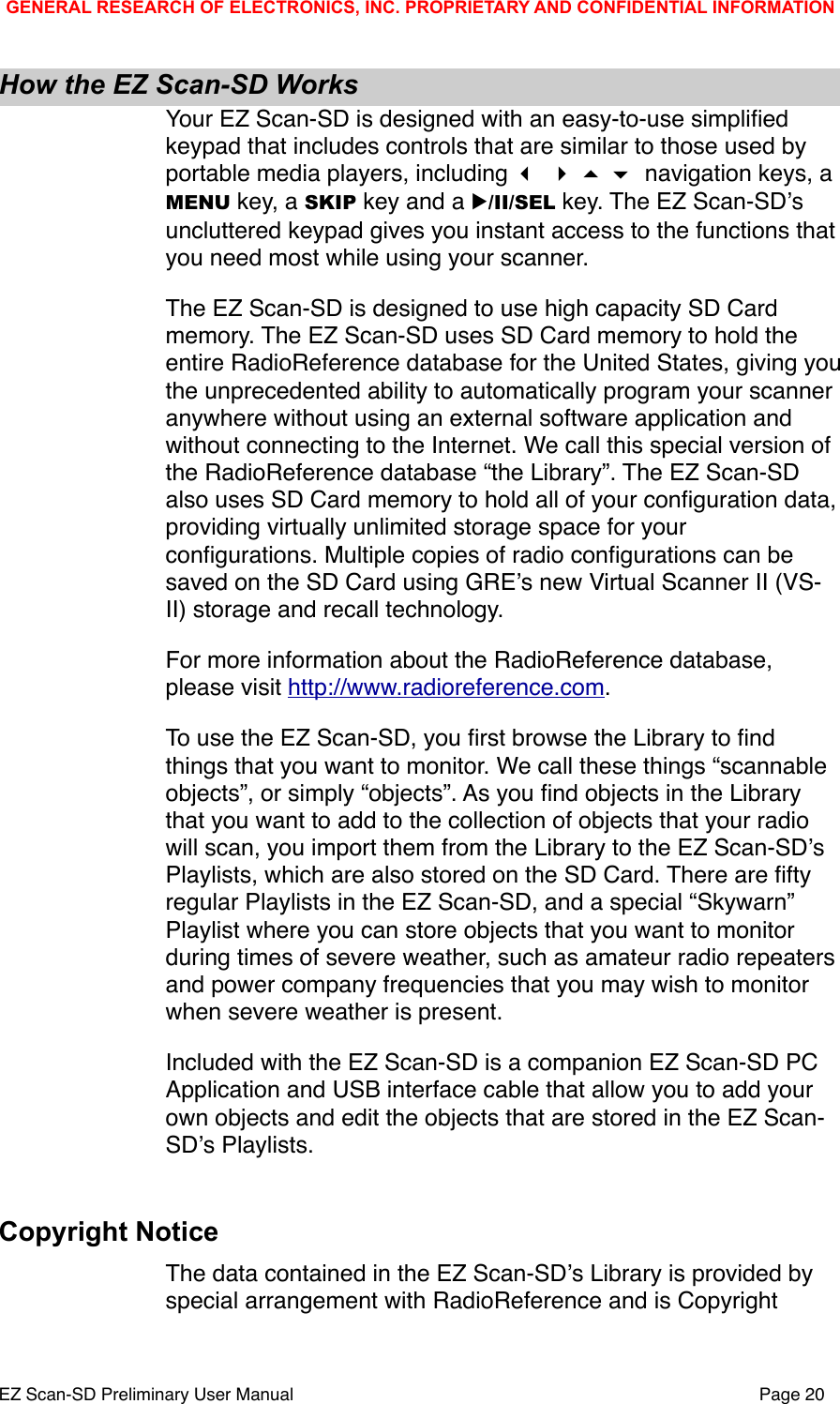 How the EZ Scan-SD WorksYour EZ Scan-SD is designed with an easy-to-use simpliﬁed keypad that includes controls that are similar to those used by portable media players, including     navigation keys, a MENU key, a SKIP key and a ▶/II/SEL key. The EZ Scan-SDʼs uncluttered keypad gives you instant access to the functions that you need most while using your scanner. The EZ Scan-SD is designed to use high capacity SD Card memory. The EZ Scan-SD uses SD Card memory to hold the entire RadioReference database for the United States, giving you the unprecedented ability to automatically program your scanner anywhere without using an external software application and without connecting to the Internet. We call this special version of the RadioReference database &ldquo;the Library&rdquo;. The EZ Scan-SD also uses SD Card memory to hold all of your conﬁguration data, providing virtually unlimited storage space for your conﬁgurations. Multiple copies of radio conﬁgurations can be saved on the SD Card using GREʼs new Virtual Scanner II (VS-II) storage and recall technology. For more information about the RadioReference database, please visit http://www.radioreference.com.To use the EZ Scan-SD, you ﬁrst browse the Library to ﬁnd things that you want to monitor. We call these things &ldquo;scannable objects&rdquo;, or simply &ldquo;objects&rdquo;. As you ﬁnd objects in the Library that you want to add to the collection of objects that your radio will scan, you import them from the Library to the EZ Scan-SDʼs Playlists, which are also stored on the SD Card. There are ﬁfty regular Playlists in the EZ Scan-SD, and a special &ldquo;Skywarn&rdquo; Playlist where you can store objects that you want to monitor during times of severe weather, such as amateur radio repeaters and power company frequencies that you may wish to monitor when severe weather is present. Included with the EZ Scan-SD is a companion EZ Scan-SD PC Application and USB interface cable that allow you to add your own objects and edit the objects that are stored in the EZ Scan-SDʼs Playlists. Copyright NoticeThe data contained in the EZ Scan-SDʼs Library is provided by special arrangement with RadioReference and is Copyright GENERAL RESEARCH OF ELECTRONICS, INC. PROPRIETARY AND CONFIDENTIAL INFORMATIONEZ Scan-SD Preliminary User Manual"Page 20