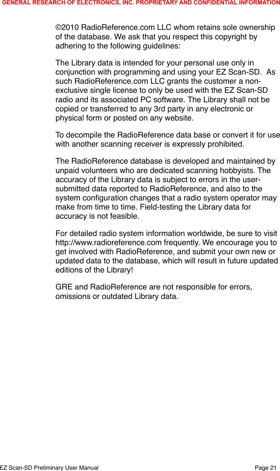 &copy;2010 RadioReference.com LLC whom retains sole ownership of the database. We ask that you respect this copyright by adhering to the following guidelines:The Library data is intended for your personal use only in conjunction with programming and using your EZ Scan-SD. #As such RadioReference.com LLC grants the customer a non-exclusive single license to only be used with the EZ Scan-SD radio and its associated PC software.#The Library shall not be copied or transferred to any 3rd party in any electronic or physical form or posted on any website.To decompile the RadioReference data base or convert it for use with another scanning receiver is expressly prohibited.The RadioReference database is developed and maintained by unpaid volunteers who are dedicated scanning hobbyists. The accuracy of the Library data is subject to errors in the user-submitted data reported to RadioReference, and also to the system conﬁguration changes that a radio system operator may make from time to time. Field-testing the Library data for accuracy is not feasible.For detailed radio system information worldwide, be sure to visit http://www.radioreference.com frequently. We encourage you to get involved with RadioReference, and submit your own new or updated data to the database, which will result in future updated editions of the Library! GRE and RadioReference are not responsible for errors, omissions or outdated Library data.GENERAL RESEARCH OF ELECTRONICS, INC. PROPRIETARY AND CONFIDENTIAL INFORMATIONEZ Scan-SD Preliminary User Manual"Page 21