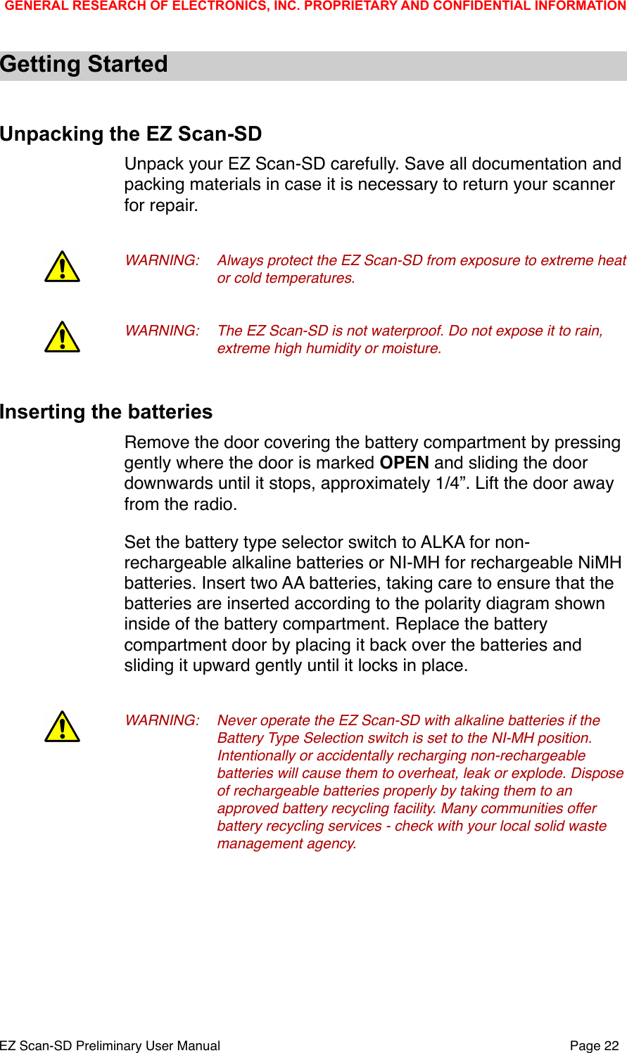 Getting StartedUnpacking the EZ Scan-SDUnpack your EZ Scan-SD carefully. Save all documentation and packing materials in case it is necessary to return your scanner for repair.WARNING:!Always protect the EZ Scan-SD from exposure to extreme heat !or cold temperatures.WARNING:!The EZ Scan-SD is not waterproof. Do not expose it to rain, !extreme high humidity or moisture.Inserting the batteriesRemove the door covering the battery compartment by pressing gently where the door is marked OPEN and sliding the door downwards until it stops, approximately 1/4&rdquo;. Lift the door away from the radio. Set the battery type selector switch to ALKA for non-rechargeable alkaline batteries or NI-MH for rechargeable NiMH batteries. Insert two AA batteries, taking care to ensure that the batteries are inserted according to the polarity diagram shown inside of the battery compartment. Replace the battery compartment door by placing it back over the batteries and sliding it upward gently until it locks in place. WARNING:!Never operate the EZ Scan-SD with alkaline batteries if the !Battery Type Selection switch is set to the NI-MH position. !Intentionally or accidentally recharging non-rechargeable !batteries will cause them to overheat, leak or explode. Dispose !of rechargeable batteries properly by taking them to an !approved battery recycling facility. Many communities offer !battery recycling services - check with your local solid waste !management agency. GENERAL RESEARCH OF ELECTRONICS, INC. PROPRIETARY AND CONFIDENTIAL INFORMATIONEZ Scan-SD Preliminary User Manual"Page 22