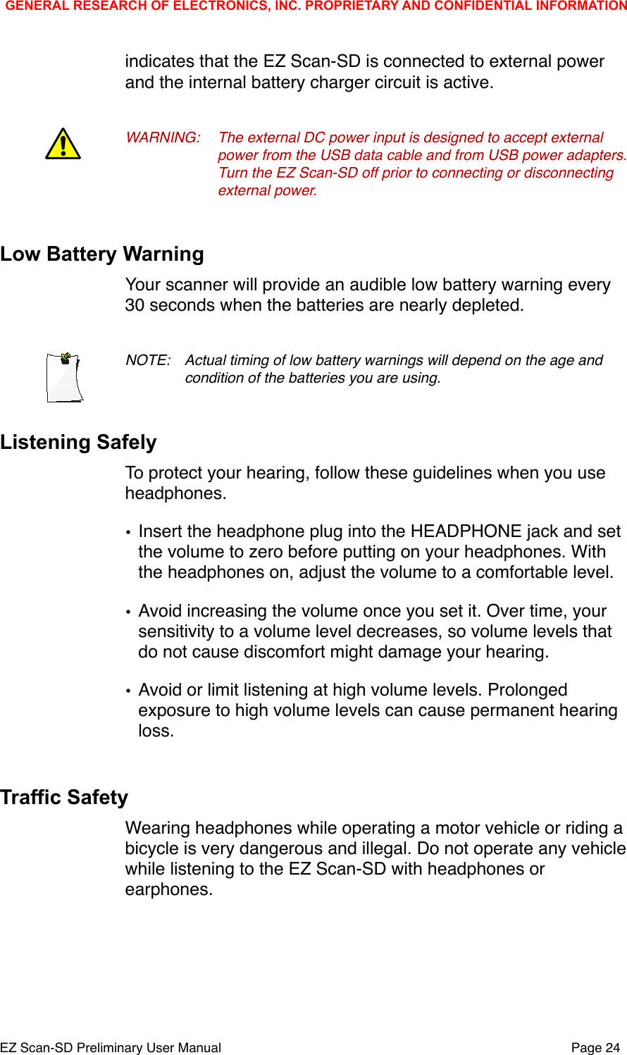 indicates that the EZ Scan-SD is connected to external power and the internal battery charger circuit is active. WARNING:!The external DC power input is designed to accept external !power from the USB data cable and from USB power adapters. !Turn the EZ Scan-SD off prior to connecting or disconnecting !external power.Low Battery WarningYour scanner will provide an audible low battery warning every 30 seconds when the batteries are nearly depleted.NOTE: !Actual timing of low battery warnings will depend on the age and !condition of the batteries you are using.Listening SafelyTo protect your hearing, follow these guidelines when you use headphones.&bull;Insert the headphone plug into the HEADPHONE jack and set the volume to zero before putting on your headphones. With the headphones on, adjust the volume to a comfortable level.&bull;Avoid increasing the volume once you set it. Over time, your sensitivity to a volume level decreases, so volume levels that do not cause discomfort might damage your hearing.&bull;Avoid or limit listening at high volume levels. Prolonged exposure to high volume levels can cause permanent hearing loss.Traffic SafetyWearing headphones while operating a motor vehicle or riding a bicycle is very dangerous and illegal. Do not operate any vehicle while listening to the EZ Scan-SD with headphones or earphones.GENERAL RESEARCH OF ELECTRONICS, INC. PROPRIETARY AND CONFIDENTIAL INFORMATIONEZ Scan-SD Preliminary User Manual"Page 24