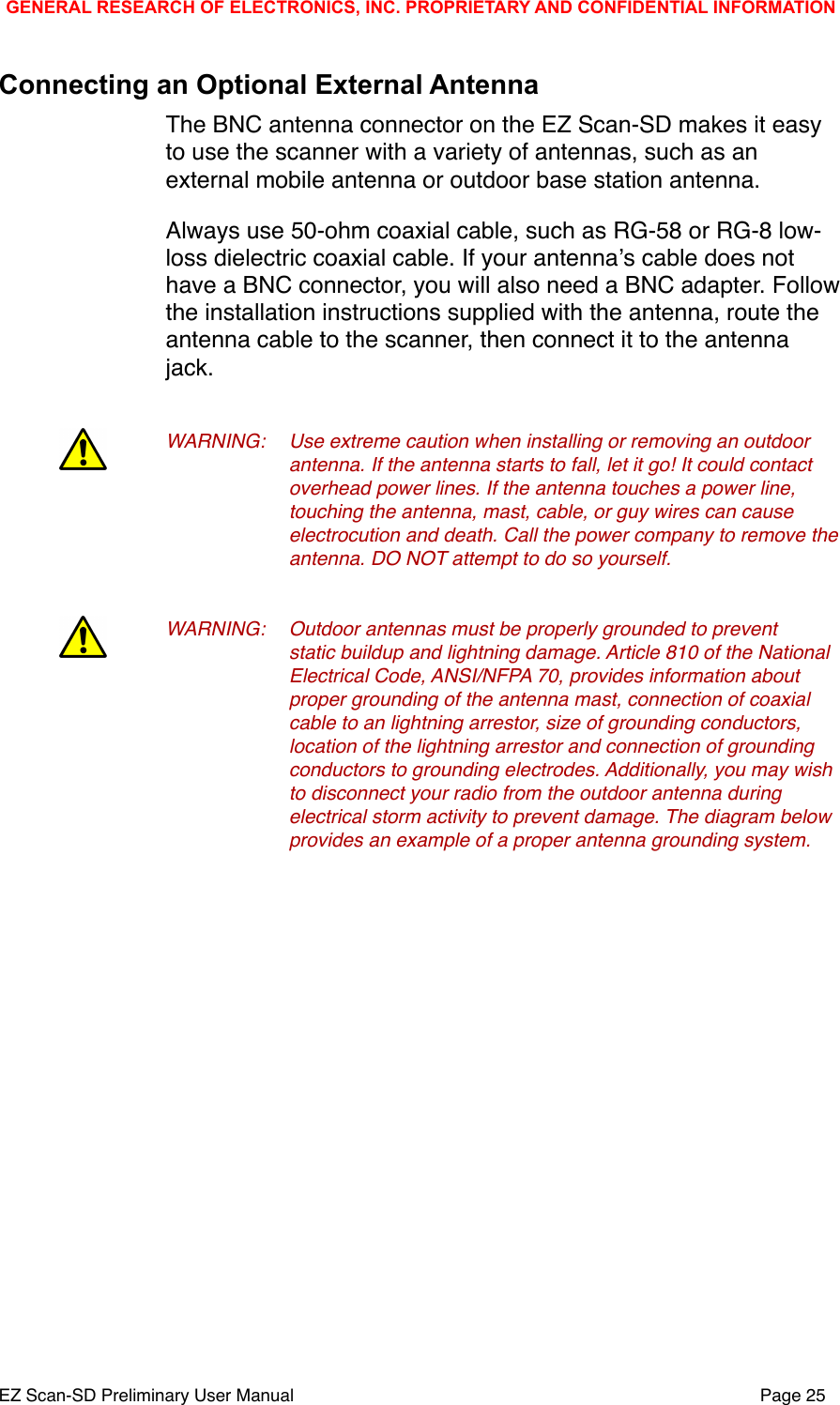 Connecting an Optional External AntennaThe BNC antenna connector on the EZ Scan-SD makes it easy to use the scanner with a variety of antennas, such as an external mobile antenna or outdoor base station antenna. Always use 50-ohm coaxial cable, such as RG-58 or RG-8 low-loss dielectric coaxial cable. If your antennaʼs cable does not have a BNC connector, you will also need a BNC adapter. Follow the installation instructions supplied with the antenna, route the antenna cable to the scanner, then connect it to the antenna jack.WARNING:!Use extreme caution when installing or removing an outdoor !antenna. If the antenna starts to fall, let it go! It could contact !overhead power lines. If the antenna touches a power line, !touching the antenna, mast, cable, or guy wires can cause !electrocution and death. Call the power company to remove the !antenna. DO NOT attempt to do so yourself.WARNING:!Outdoor antennas must be properly grounded to prevent !static buildup and lightning damage. Article 810 of the National !Electrical Code, ANSI/NFPA 70, provides information about  !proper grounding of the antenna mast, connection of coaxial !cable to an lightning arrestor, size of grounding conductors, !location of the lightning arrestor and connection of grounding !conductors to grounding electrodes. Additionally, you may wish !to disconnect your radio from the outdoor antenna during !electrical storm activity to prevent damage. The diagram below !provides an example of a proper antenna grounding system. GENERAL RESEARCH OF ELECTRONICS, INC. PROPRIETARY AND CONFIDENTIAL INFORMATIONEZ Scan-SD Preliminary User Manual"Page 25