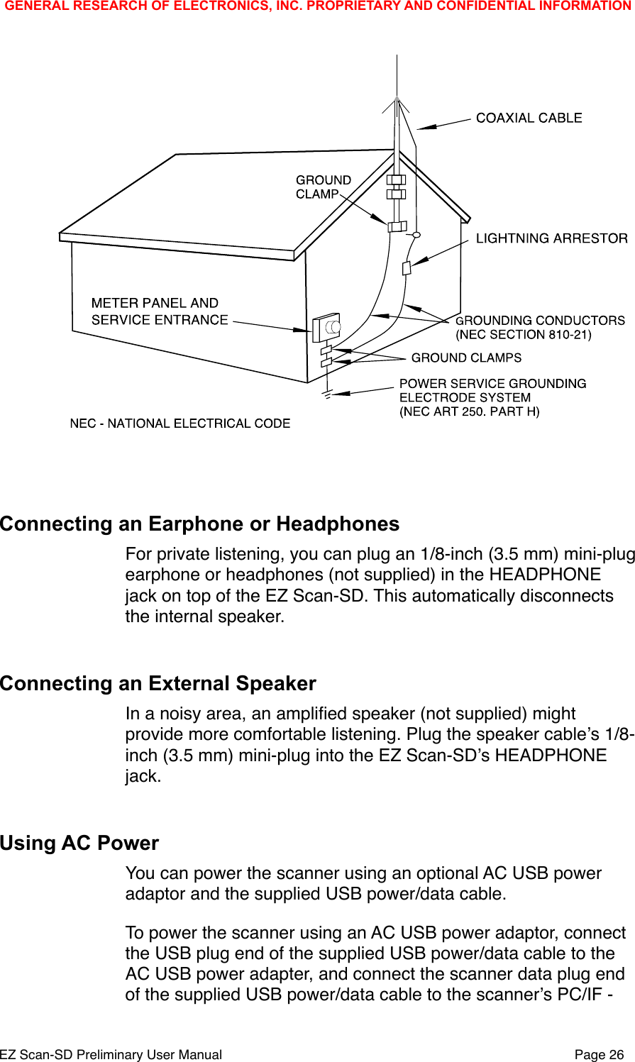 Connecting an Earphone or HeadphonesFor private listening, you can plug an 1/8-inch (3.5 mm) mini-plug earphone or headphones (not supplied) in the HEADPHONE jack on top of the EZ Scan-SD. This automatically disconnects the internal speaker.Connecting an External SpeakerIn a noisy area, an ampliﬁed speaker (not supplied) might provide more comfortable listening. Plug the speaker cableʼs 1/8-inch (3.5 mm) mini-plug into the EZ Scan-SDʼs HEADPHONE jack.Using AC PowerYou can power the scanner using an optional AC USB power adaptor and the supplied USB power/data cable. To power the scanner using an AC USB power adaptor, connect the USB plug end of the supplied USB power/data cable to the AC USB power adapter, and connect the scanner data plug end of the supplied USB power/data cable to the scannerʼs PC/IF - GENERAL RESEARCH OF ELECTRONICS, INC. PROPRIETARY AND CONFIDENTIAL INFORMATIONEZ Scan-SD Preliminary User Manual"Page 26