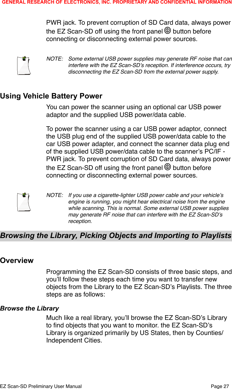 PWR jack. To prevent corruption of SD Card data, always power the EZ Scan-SD off using the front panel   button before connecting or disconnecting external power sources.NOTE: !Some external USB power supplies may generate RF noise that can !interfere with the EZ Scan-SDʼs reception. If interference occurs, try !disconnecting the EZ Scan-SD from the external power supply. Using Vehicle Battery PowerYou can power the scanner using an optional car USB power adaptor and the supplied USB power/data cable. To power the scanner using a car USB power adaptor, connect the USB plug end of the supplied USB power/data cable to the car USB power adapter, and connect the scanner data plug end of the supplied USB power/data cable to the scannerʼs PC/IF - PWR jack. To prevent corruption of SD Card data, always power the EZ Scan-SD off using the front panel   button before connecting or disconnecting external power sources.NOTE: !If you use a cigarette-lighter USB power cable and your vehicleʼs !engine is running, you might hear electrical noise from the engine !while scanning. This is normal. Some external USB power supplies  !may generate RF noise that can interfere with the EZ Scan-SDʼs !reception.Browsing the Library, Picking Objects and Importing to Playlists OverviewProgramming the EZ Scan-SD consists of three basic steps, and youʼll follow these steps each time you want to transfer new objects from the Library to the EZ Scan-SDʼs Playlists. The three steps are as follows:Browse the LibraryMuch like a real library, youʼll browse the EZ Scan-SDʼs Library to ﬁnd objects that you want to monitor. the EZ Scan-SDʼs Library is organized primarily by US States, then by Counties/Independent Cities.GENERAL RESEARCH OF ELECTRONICS, INC. PROPRIETARY AND CONFIDENTIAL INFORMATIONEZ Scan-SD Preliminary User Manual"Page 27