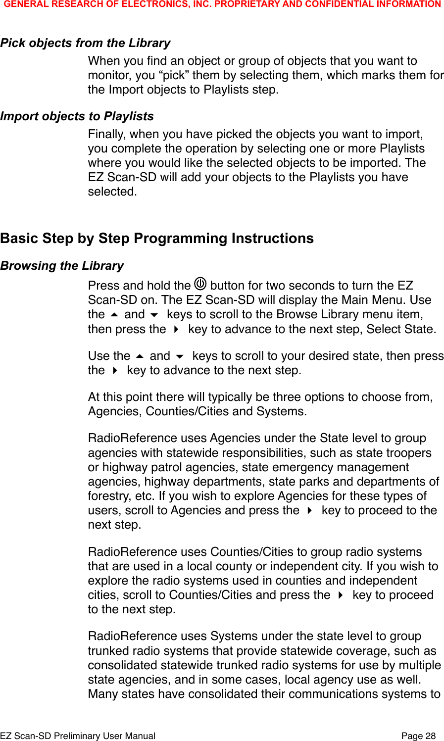 Pick objects from the LibraryWhen you ﬁnd an object or group of objects that you want to monitor, you &ldquo;pick&rdquo; them by selecting them, which marks them for the Import objects to Playlists step. Import objects to PlaylistsFinally, when you have picked the objects you want to import, you complete the operation by selecting one or more Playlists where you would like the selected objects to be imported. The EZ Scan-SD will add your objects to the Playlists you have selected.Basic Step by Step Programming InstructionsBrowsing the LibraryPress and hold the   button for two seconds to turn the EZ Scan-SD on. The EZ Scan-SD will display the Main Menu. Use the  and  keys to scroll to the Browse Library menu item, then press the  key to advance to the next step, Select State.Use the  and  keys to scroll to your desired state, then press the  key to advance to the next step. At this point there will typically be three options to choose from, Agencies, Counties/Cities and Systems.RadioReference uses Agencies under the State level to group agencies with statewide responsibilities, such as state troopers or highway patrol agencies, state emergency management agencies, highway departments, state parks and departments of forestry, etc. If you wish to explore Agencies for these types of users, scroll to Agencies and press the  key to proceed to the next step.RadioReference uses Counties/Cities to group radio systems that are used in a local county or independent city. If you wish to explore the radio systems used in counties and independent cities, scroll to Counties/Cities and press the  key to proceed to the next step.RadioReference uses Systems under the state level to group trunked radio systems that provide statewide coverage, such as consolidated statewide trunked radio systems for use by multiple state agencies, and in some cases, local agency use as well. Many states have consolidated their communications systems to GENERAL RESEARCH OF ELECTRONICS, INC. PROPRIETARY AND CONFIDENTIAL INFORMATIONEZ Scan-SD Preliminary User Manual"Page 28