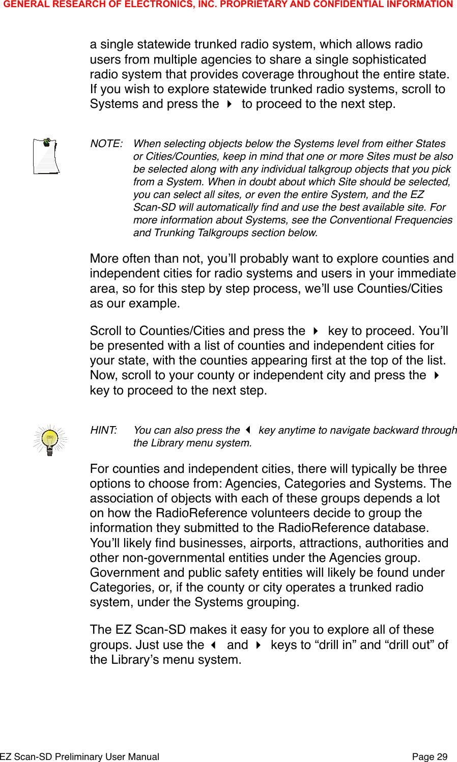 a single statewide trunked radio system, which allows radio users from multiple agencies to share a single sophisticated radio system that provides coverage throughout the entire state. If you wish to explore statewide trunked radio systems, scroll to Systems and press the  to proceed to the next step.NOTE: !When selecting objects below the Systems level from either States !or Cities/Counties, keep in mind that one or more Sites must be also !be selected along with any individual talkgroup objects that you pick !from a System. When in doubt about which Site should be selected, !you can select all sites, or even the entire System, and the EZ !Scan-SD will automatically ﬁnd and use the best available site. For !more information about Systems, see the Conventional Frequencies !and Trunking Talkgroups section below.More often than not, youʼll probably want to explore counties and independent cities for radio systems and users in your immediate area, so for this step by step process, weʼll use Counties/Cities as our example. Scroll to Counties/Cities and press the  key to proceed. Youʼll be presented with a list of counties and independent cities for your state, with the counties appearing ﬁrst at the top of the list. Now, scroll to your county or independent city and press the  key to proceed to the next step.HINT: !You can also press the  key anytime to navigate backward through !the Library menu system. For counties and independent cities, there will typically be three options to choose from: Agencies, Categories and Systems. The association of objects with each of these groups depends a lot on how the RadioReference volunteers decide to group the information they submitted to the RadioReference database. Youʼll likely ﬁnd businesses, airports, attractions, authorities and other non-governmental entities under the Agencies group. Government and public safety entities will likely be found under Categories, or, if the county or city operates a trunked radio system, under the Systems grouping. The EZ Scan-SD makes it easy for you to explore all of these groups. Just use the  and  keys to &ldquo;drill in&rdquo; and &ldquo;drill out&rdquo; of the Libraryʼs menu system. GENERAL RESEARCH OF ELECTRONICS, INC. PROPRIETARY AND CONFIDENTIAL INFORMATIONEZ Scan-SD Preliminary User Manual"Page 29