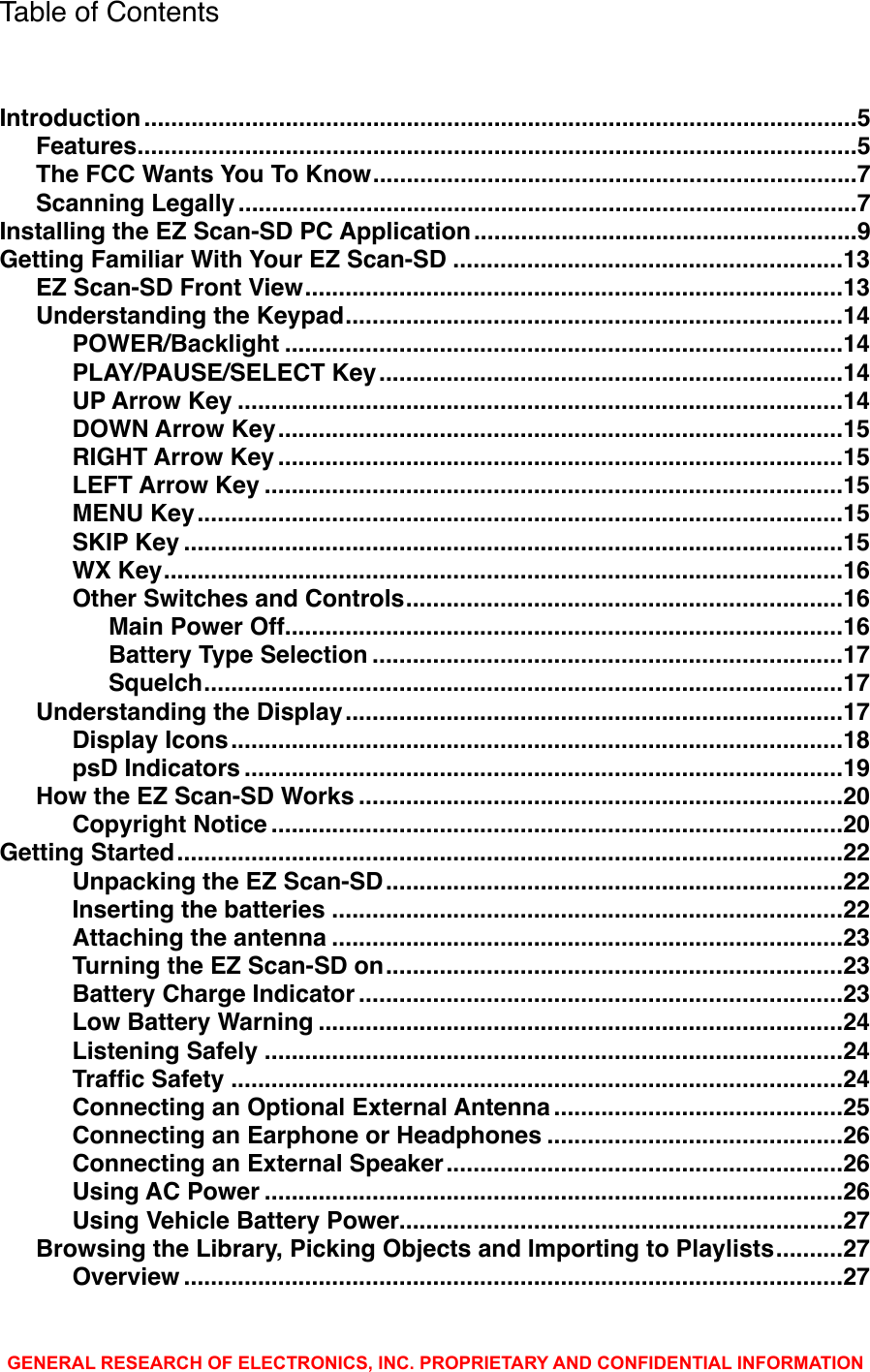 Table of Contents..........................................................................................................Introduction!5...........................................................................................................Features!5........................................................................The FCC Wants You To Know!7............................................................................................Scanning Legally!7.........................................................Installing the EZ Scan-SD PC Application!9..........................................................Getting Familiar With Your EZ Scan-SD!13................................................................................EZ Scan-SD Front View!13..........................................................................Understanding the Keypad!14...................................................................................POWER/Backlight!14.....................................................................PLAY/PAUSE/SELECT Key!14..........................................................................................UP Arrow Key!14....................................................................................DOWN Arrow Key!15....................................................................................RIGHT Arrow Key!15......................................................................................LEFT Arrow Key!15................................................................................................MENU Key!15..................................................................................................SKIP Key!15.....................................................................................................WX Key!16.................................................................Other Switches and Controls!16...................................................................................Main Power Off!16......................................................................Battery Type Selection!17...............................................................................................Squelch!17..........................................................................Understanding the Display!17...........................................................................................Display Icons!18.........................................................................................psD Indicators!19........................................................................How the EZ Scan-SD Works!20.....................................................................................Copyright Notice!20...................................................................................................Getting Started!22....................................................................Unpacking the EZ Scan-SD!22............................................................................Inserting the batteries!22............................................................................Attaching the antenna!23....................................................................Turning the EZ Scan-SD on!23........................................................................Battery Charge Indicator!23..............................................................................Low Battery Warning!24......................................................................................Listening Safely!24...........................................................................................Trafﬁc Safety!24...........................................Connecting an Optional External Antenna!25............................................Connecting an Earphone or Headphones!26...........................................................Connecting an External Speaker!26......................................................................................Using AC Power!26..................................................................Using Vehicle Battery Power!27..........Browsing the Library, Picking Objects and Importing to Playlists!27..................................................................................................Overview!27GENERAL RESEARCH OF ELECTRONICS, INC. PROPRIETARY AND CONFIDENTIAL INFORMATION