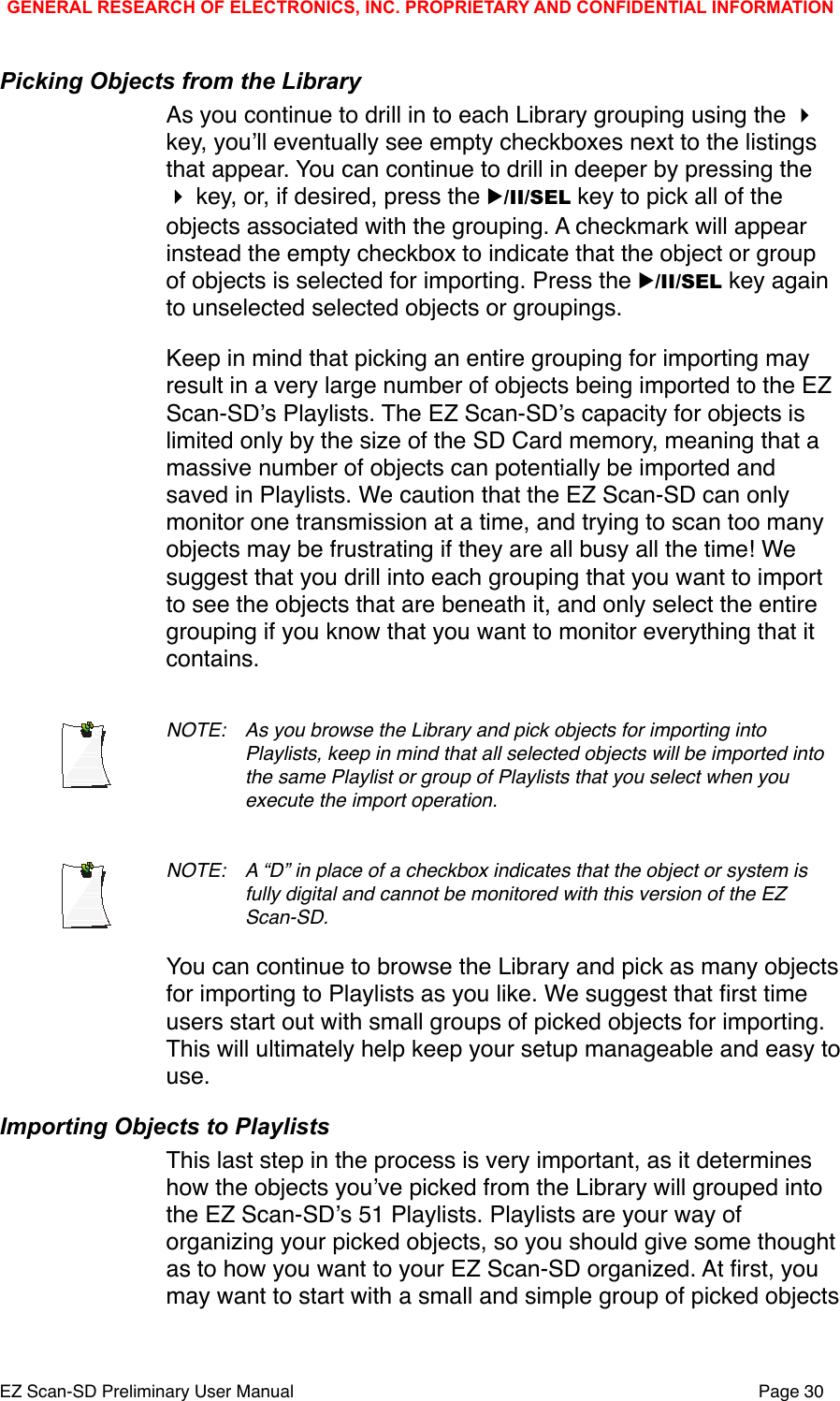 Picking Objects from the LibraryAs you continue to drill in to each Library grouping using the  key, youʼll eventually see empty checkboxes next to the listings that appear. You can continue to drill in deeper by pressing the  key, or, if desired, press the ▶/II/SEL key to pick all of the objects associated with the grouping. A checkmark will appear instead the empty checkbox to indicate that the object or group of objects is selected for importing. Press the ▶/II/SEL key again to unselected selected objects or groupings. Keep in mind that picking an entire grouping for importing may result in a very large number of objects being imported to the EZ Scan-SDʼs Playlists. The EZ Scan-SDʼs capacity for objects is limited only by the size of the SD Card memory, meaning that a massive number of objects can potentially be imported and saved in Playlists. We caution that the EZ Scan-SD can only monitor one transmission at a time, and trying to scan too many objects may be frustrating if they are all busy all the time! We suggest that you drill into each grouping that you want to import to see the objects that are beneath it, and only select the entire grouping if you know that you want to monitor everything that it contains. NOTE: !As you browse the Library and pick objects for importing into !Playlists, keep in mind that all selected objects will be imported into !the same Playlist or group of Playlists that you select when you !execute the import operation. NOTE: !A &ldquo;D&rdquo; in place of a checkbox indicates that the object or system is !fully digital and cannot be monitored with this version of the EZ !Scan-SD. You can continue to browse the Library and pick as many objects for importing to Playlists as you like. We suggest that ﬁrst time users start out with small groups of picked objects for importing. This will ultimately help keep your setup manageable and easy to use. Importing Objects to PlaylistsThis last step in the process is very important, as it determines how the objects youʼve picked from the Library will grouped into the EZ Scan-SDʼs 51 Playlists. Playlists are your way of organizing your picked objects, so you should give some thought as to how you want to your EZ Scan-SD organized. At ﬁrst, you may want to start with a small and simple group of picked objects GENERAL RESEARCH OF ELECTRONICS, INC. PROPRIETARY AND CONFIDENTIAL INFORMATIONEZ Scan-SD Preliminary User Manual"Page 30
