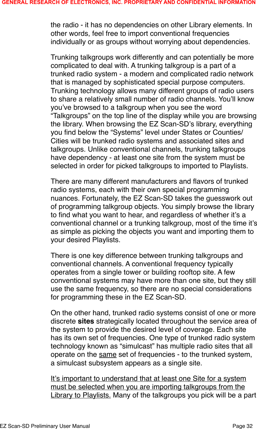 the radio - it has no dependencies on other Library elements. In other words, feel free to import conventional frequencies individually or as groups without worrying about dependencies.Trunking talkgroups work differently and can potentially be more complicated to deal with. A trunking talkgroup is a part of a trunked radio system - a modern and complicated radio network that is managed by sophisticated special purpose computers. Trunking technology allows many different groups of radio users to share a relatively small number of radio channels. Youʼll know youʼve browsed to a talkgroup when you see the word &ldquo;Talkgroups&rdquo; on the top line of the display while you are browsing the library. When browsing the EZ Scan-SDʼs library, everything you ﬁnd below the &ldquo;Systems&rdquo; level under States or Counties/Cities will be trunked radio systems and associated sites and talkgroups. Unlike conventional channels, trunking talkgroups have dependency - at least one site from the system must be selected in order for picked talkgroups to imported to Playlists.There are many different manufacturers and ﬂavors of trunked radio systems, each with their own special programming nuances. Fortunately, the EZ Scan-SD takes the guesswork out of programming talkgroup objects. You simply browse the library to ﬁnd what you want to hear, and regardless of whether itʼs a conventional channel or a trunking talkgroup, most of the time itʼs as simple as picking the objects you want and importing them to your desired Playlists. There is one key difference between trunking talkgroups and conventional channels. A conventional frequency typically operates from a single tower or building rooftop site. A few conventional systems may have more than one site, but they still use the same frequency, so there are no special considerations for programming these in the EZ Scan-SD. On the other hand, trunked radio systems consist of one or more discrete sites strategically located throughout the service area of the system to provide the desired level of coverage. Each site has its own set of frequencies. One type of trunked radio system technology known as &ldquo;simulcast&rdquo; has multiple radio sites that all operate on the same set of frequencies - to the trunked system, a simulcast subsystem appears as a single site.Itʼs important to understand that at least one Site for a system must be selected when you are importing talkgroups from the Library to Playlists. Many of the talkgroups you pick will be a part GENERAL RESEARCH OF ELECTRONICS, INC. PROPRIETARY AND CONFIDENTIAL INFORMATIONEZ Scan-SD Preliminary User Manual"Page 32