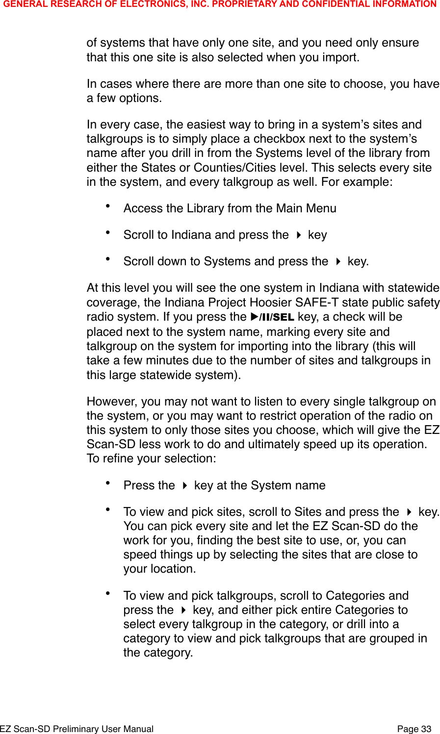 of systems that have only one site, and you need only ensure that this one site is also selected when you import. In cases where there are more than one site to choose, you have  a few options.In every case, the easiest way to bring in a systemʼs sites and talkgroups is to simply place a checkbox next to the systemʼs name after you drill in from the Systems level of the library from either the States or Counties/Cities level. This selects every site in the system, and every talkgroup as well. For example:&bull;Access the Library from the Main Menu&bull;Scroll to Indiana and press the  key&bull;Scroll down to Systems and press the  key.At this level you will see the one system in Indiana with statewide coverage, the Indiana Project Hoosier SAFE-T state public safety radio system. If you press the ▶/II/SEL key, a check will be placed next to the system name, marking every site and talkgroup on the system for importing into the library (this will take a few minutes due to the number of sites and talkgroups in this large statewide system). However, you may not want to listen to every single talkgroup on the system, or you may want to restrict operation of the radio on this system to only those sites you choose, which will give the EZ Scan-SD less work to do and ultimately speed up its operation. To reﬁne your selection:&bull;Press the  key at the System name &bull;To view and pick sites, scroll to Sites and press the  key. You can pick every site and let the EZ Scan-SD do the work for you, ﬁnding the best site to use, or, you can speed things up by selecting the sites that are close to your location.&bull;To view and pick talkgroups, scroll to Categories and press the  key, and either pick entire Categories to select every talkgroup in the category, or drill into a category to view and pick talkgroups that are grouped in the category. GENERAL RESEARCH OF ELECTRONICS, INC. PROPRIETARY AND CONFIDENTIAL INFORMATIONEZ Scan-SD Preliminary User Manual"Page 33
