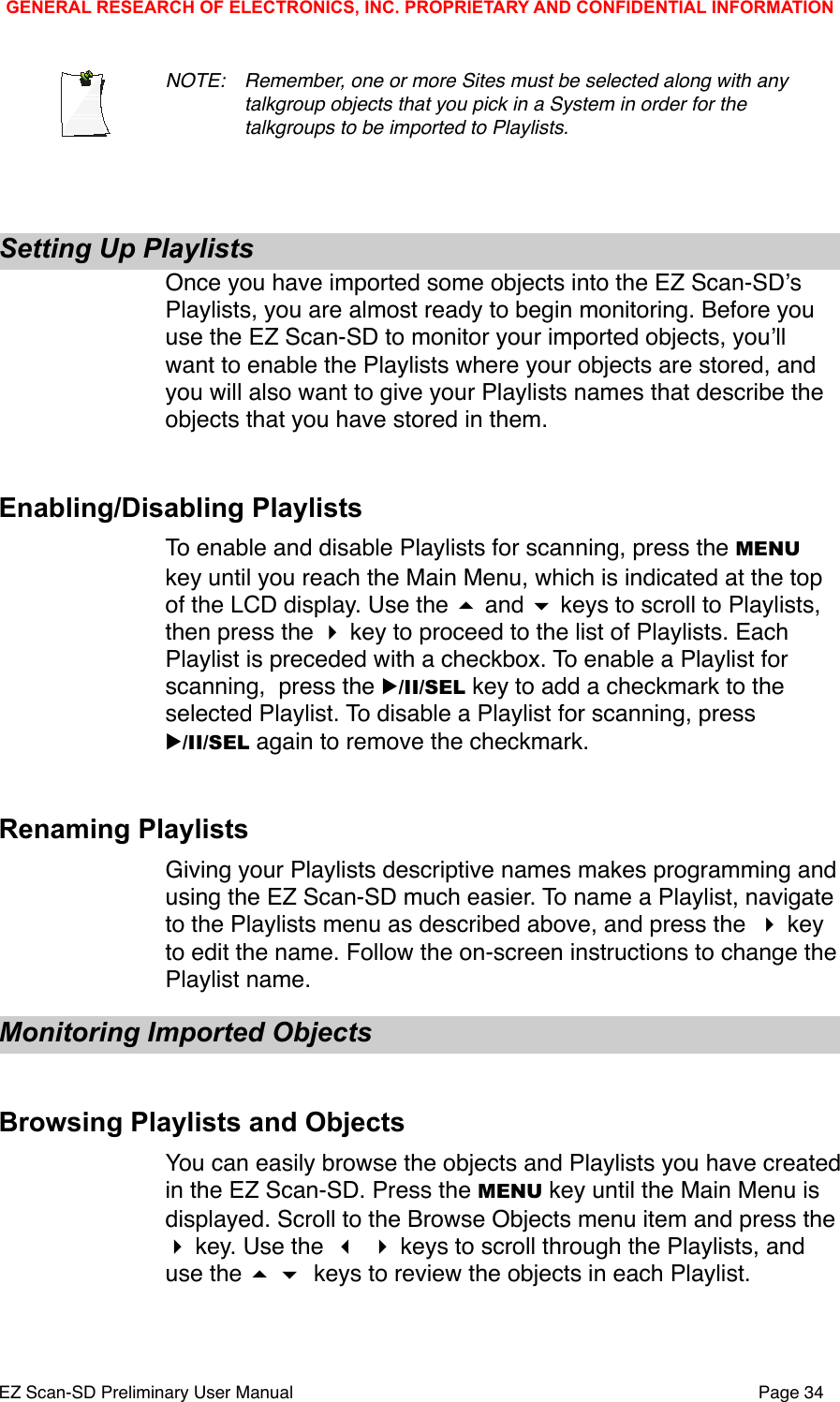 NOTE: !Remember, one or more Sites must be selected along with any !talkgroup objects that you pick in a System in order for the !talkgroups to be imported to Playlists. Setting Up PlaylistsOnce you have imported some objects into the EZ Scan-SDʼs Playlists, you are almost ready to begin monitoring. Before you use the EZ Scan-SD to monitor your imported objects, youʼll want to enable the Playlists where your objects are stored, and you will also want to give your Playlists names that describe the objects that you have stored in them. Enabling/Disabling PlaylistsTo enable and disable Playlists for scanning, press the MENU key until you reach the Main Menu, which is indicated at the top of the LCD display. Use the  and  keys to scroll to Playlists, then press the  key to proceed to the list of Playlists. Each Playlist is preceded with a checkbox. To enable a Playlist for scanning,  press the ▶/II/SEL key to add a checkmark to the selected Playlist. To disable a Playlist for scanning, press ▶/II/SEL again to remove the checkmark. Renaming PlaylistsGiving your Playlists descriptive names makes programming and using the EZ Scan-SD much easier. To name a Playlist, navigate to the Playlists menu as described above, and press the  key to edit the name. Follow the on-screen instructions to change the Playlist name. Monitoring Imported ObjectsBrowsing Playlists and ObjectsYou can easily browse the objects and Playlists you have created in the EZ Scan-SD. Press the MENU key until the Main Menu is displayed. Scroll to the Browse Objects menu item and press the  key. Use the   keys to scroll through the Playlists, and use the   keys to review the objects in each Playlist.GENERAL RESEARCH OF ELECTRONICS, INC. PROPRIETARY AND CONFIDENTIAL INFORMATIONEZ Scan-SD Preliminary User Manual"Page 34