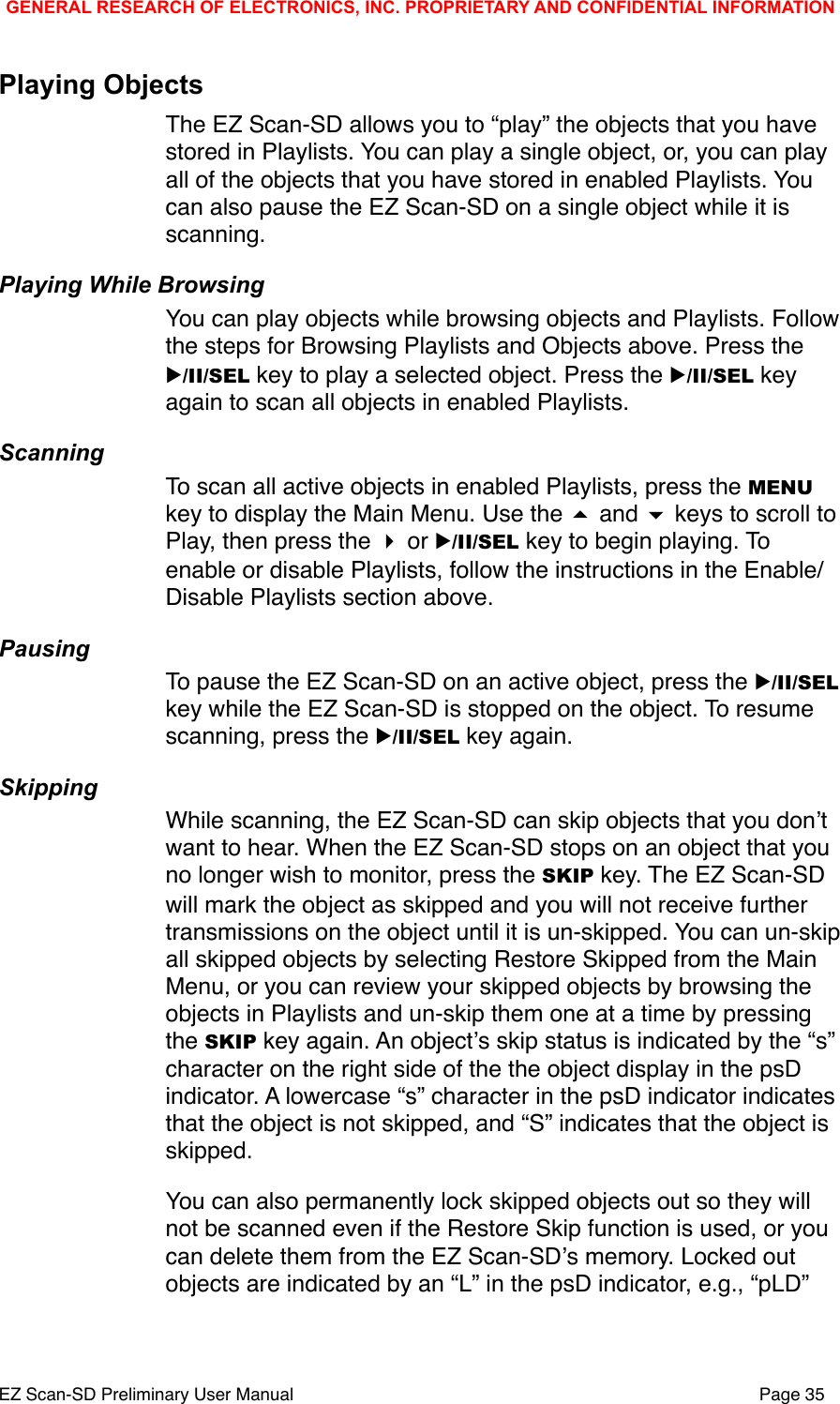 Playing ObjectsThe EZ Scan-SD allows you to &ldquo;play&rdquo; the objects that you have stored in Playlists. You can play a single object, or, you can play all of the objects that you have stored in enabled Playlists. You can also pause the EZ Scan-SD on a single object while it is scanning. Playing While BrowsingYou can play objects while browsing objects and Playlists. Follow the steps for Browsing Playlists and Objects above. Press the ▶/II/SEL key to play a selected object. Press the ▶/II/SEL key again to scan all objects in enabled Playlists. ScanningTo scan all active objects in enabled Playlists, press the MENU key to display the Main Menu. Use the  and  keys to scroll to Play, then press the  or ▶/II/SEL key to begin playing. To enable or disable Playlists, follow the instructions in the Enable/Disable Playlists section above. PausingTo pause the EZ Scan-SD on an active object, press the ▶/II/SEL key while the EZ Scan-SD is stopped on the object. To resume scanning, press the ▶/II/SEL key again.SkippingWhile scanning, the EZ Scan-SD can skip objects that you donʼt want to hear. When the EZ Scan-SD stops on an object that you no longer wish to monitor, press the SKIP key. The EZ Scan-SD will mark the object as skipped and you will not receive further transmissions on the object until it is un-skipped. You can un-skip all skipped objects by selecting Restore Skipped from the Main Menu, or you can review your skipped objects by browsing the objects in Playlists and un-skip them one at a time by pressing the SKIP key again. An objectʼs skip status is indicated by the &ldquo;s&rdquo; character on the right side of the the object display in the psD indicator. A lowercase &ldquo;s&rdquo; character in the psD indicator indicates that the object is not skipped, and &ldquo;S&rdquo; indicates that the object is skipped.You can also permanently lock skipped objects out so they will not be scanned even if the Restore Skip function is used, or you can delete them from the EZ Scan-SDʼs memory. Locked out objects are indicated by an &ldquo;L&rdquo; in the psD indicator, e.g., &ldquo;pLD&rdquo; GENERAL RESEARCH OF ELECTRONICS, INC. PROPRIETARY AND CONFIDENTIAL INFORMATIONEZ Scan-SD Preliminary User Manual"Page 35