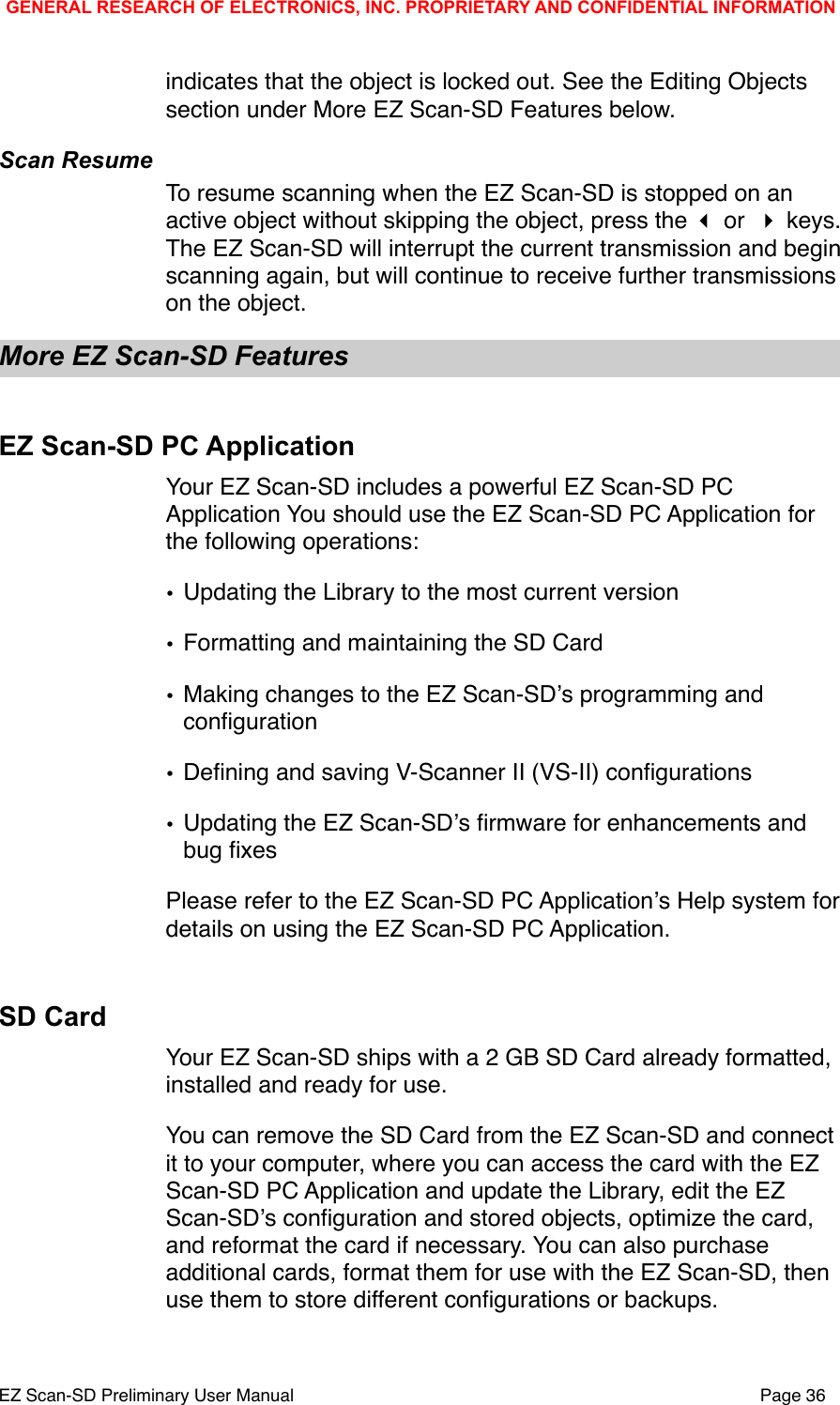 indicates that the object is locked out. See the Editing Objects section under More EZ Scan-SD Features below. Scan ResumeTo resume scanning when the EZ Scan-SD is stopped on an active object without skipping the object, press the  or  keys. The EZ Scan-SD will interrupt the current transmission and begin scanning again, but will continue to receive further transmissions on the object. More EZ Scan-SD FeaturesEZ Scan-SD PC ApplicationYour EZ Scan-SD includes a powerful EZ Scan-SD PC Application You should use the EZ Scan-SD PC Application for the following operations:&bull;Updating the Library to the most current version&bull;Formatting and maintaining the SD Card&bull;Making changes to the EZ Scan-SDʼs programming and conﬁguration&bull;Deﬁning and saving V-Scanner II (VS-II) conﬁgurations&bull;Updating the EZ Scan-SDʼs ﬁrmware for enhancements and bug ﬁxesPlease refer to the EZ Scan-SD PC Applicationʼs Help system for details on using the EZ Scan-SD PC Application. SD CardYour EZ Scan-SD ships with a 2 GB SD Card already formatted, installed and ready for use.You can remove the SD Card from the EZ Scan-SD and connect it to your computer, where you can access the card with the EZ Scan-SD PC Application and update the Library, edit the EZ Scan-SDʼs conﬁguration and stored objects, optimize the card, and reformat the card if necessary. You can also purchase additional cards, format them for use with the EZ Scan-SD, then use them to store different conﬁgurations or backups.GENERAL RESEARCH OF ELECTRONICS, INC. PROPRIETARY AND CONFIDENTIAL INFORMATIONEZ Scan-SD Preliminary User Manual"Page 36