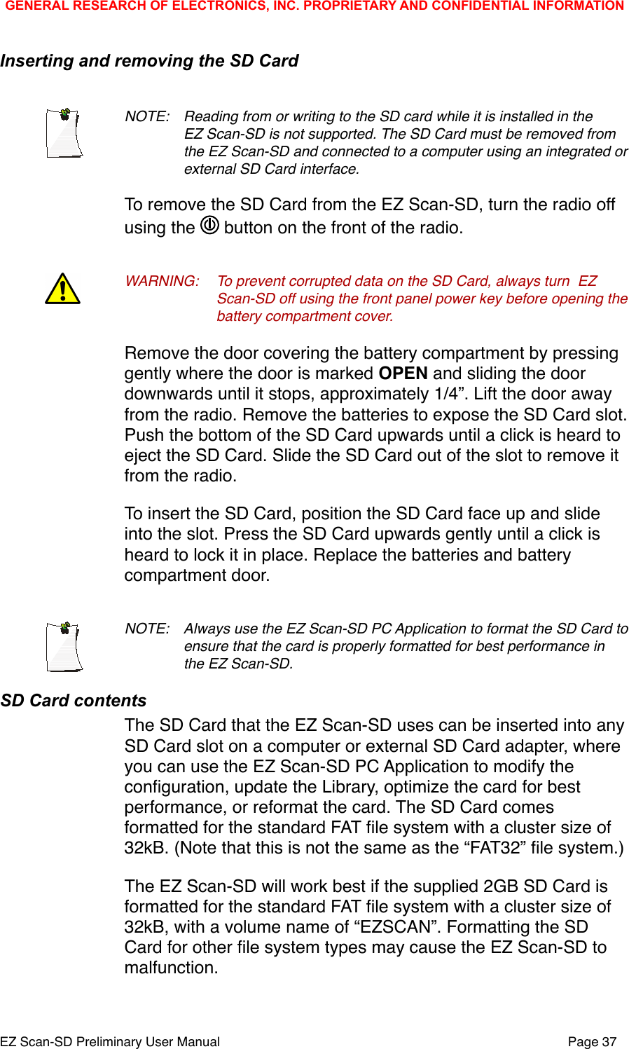 Inserting and removing the SD CardNOTE: !Reading from or writing to the SD card while it is installed in the !EZ Scan-SD is not supported. The SD Card must be removed from !the EZ Scan-SD and connected to a computer using an integrated or !external SD Card interface. To remove the SD Card from the EZ Scan-SD, turn the radio off using the   button on the front of the radio. WARNING:!To prevent corrupted data on the SD Card, always turn !EZ !Scan-SD off using the front panel power key before opening the !battery compartment cover. Remove the door covering the battery compartment by pressing gently where the door is marked OPEN and sliding the door downwards until it stops, approximately 1/4&rdquo;. Lift the door away from the radio. Remove the batteries to expose the SD Card slot. Push the bottom of the SD Card upwards until a click is heard to eject the SD Card. Slide the SD Card out of the slot to remove it from the radio.To insert the SD Card, position the SD Card face up and slide into the slot. Press the SD Card upwards gently until a click is heard to lock it in place. Replace the batteries and battery compartment door. NOTE: !Always use the EZ Scan-SD PC Application to format the SD Card to !ensure that the card is properly formatted for best performance in !the EZ Scan-SD. SD Card contentsThe SD Card that the EZ Scan-SD uses can be inserted into any SD Card slot on a computer or external SD Card adapter, where you can use the EZ Scan-SD PC Application to modify the conﬁguration, update the Library, optimize the card for best performance, or reformat the card. The SD Card comes formatted for the standard FAT ﬁle system with a cluster size of 32kB. (Note that this is not the same as the &ldquo;FAT32&rdquo; ﬁle system.)The EZ Scan-SD will work best if the supplied 2GB SD Card is formatted for the standard FAT ﬁle system with a cluster size of 32kB, with a volume name of &ldquo;EZSCAN&rdquo;. Formatting the SD Card for other ﬁle system types may cause the EZ Scan-SD to malfunction.GENERAL RESEARCH OF ELECTRONICS, INC. PROPRIETARY AND CONFIDENTIAL INFORMATIONEZ Scan-SD Preliminary User Manual"Page 37