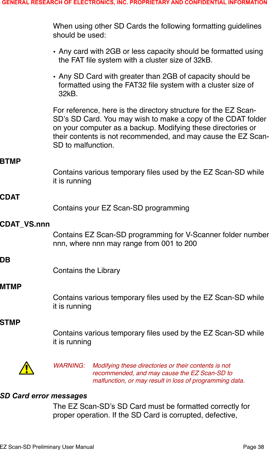 When using other SD Cards the following formatting guidelines should be used:&bull;Any card with 2GB or less capacity should be formatted using the FAT ﬁle system with a cluster size of 32kB.&bull;Any SD Card with greater than 2GB of capacity should be formatted using the FAT32 ﬁle system with a cluster size of 32kB. For reference, here is the directory structure for the EZ Scan-SDʼs SD Card. You may wish to make a copy of the CDAT folder on your computer as a backup. Modifying these directories or their contents is not recommended, and may cause the EZ Scan-SD to malfunction. BTMPContains various temporary ﬁles used by the EZ Scan-SD while it is runningCDATContains your EZ Scan-SD programmingCDAT_VS.nnnContains EZ Scan-SD programming for V-Scanner folder number nnn, where nnn may range from 001 to 200DBContains the LibraryMTMPContains various temporary ﬁles used by the EZ Scan-SD while it is runningSTMPContains various temporary ﬁles used by the EZ Scan-SD while it is runningWARNING:!Modifying these directories or their contents is not !recommended, and may cause the EZ Scan-SD to !malfunction, or may result in loss of programming data.!SD Card error messagesThe EZ Scan-SDʼs SD Card must be formatted correctly for proper operation. If the SD Card is corrupted, defective, GENERAL RESEARCH OF ELECTRONICS, INC. PROPRIETARY AND CONFIDENTIAL INFORMATIONEZ Scan-SD Preliminary User Manual"Page 38