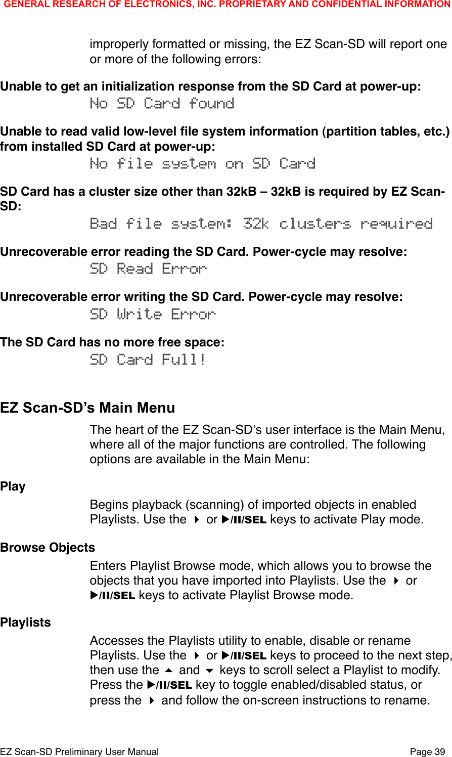 improperly formatted or missing, the EZ Scan-SD will report one or more of the following errors:Unable to get an initialization response from the SD Card at power-up:No SD Card foundUnable to read valid low-level ﬁle system information (partition tables, etc.) from installed SD Card at power-up:No file system on SD CardSD Card has a cluster size other than 32kB &ndash; 32kB is required by EZ Scan-SD:Bad file system: 32k clusters requiredUnrecoverable error reading the SD Card. Power-cycle may resolve:SD Read ErrorUnrecoverable error writing the SD Card. Power-cycle may resolve:SD Write ErrorThe SD Card has no more free space:SD Card Full!EZ Scan-SD&rsquo;s Main MenuThe heart of the EZ Scan-SDʼs user interface is the Main Menu, where all of the major functions are controlled. The following options are available in the Main Menu:PlayBegins playback (scanning) of imported objects in enabled Playlists. Use the  or ▶/II/SEL keys to activate Play mode. Browse ObjectsEnters Playlist Browse mode, which allows you to browse the objects that you have imported into Playlists. Use the  or ▶/II/SEL keys to activate Playlist Browse mode.PlaylistsAccesses the Playlists utility to enable, disable or rename Playlists. Use the  or ▶/II/SEL keys to proceed to the next step, then use the  and  keys to scroll select a Playlist to modify. Press the ▶/II/SEL key to toggle enabled/disabled status, or press the  and follow the on-screen instructions to rename.GENERAL RESEARCH OF ELECTRONICS, INC. PROPRIETARY AND CONFIDENTIAL INFORMATIONEZ Scan-SD Preliminary User Manual"Page 39