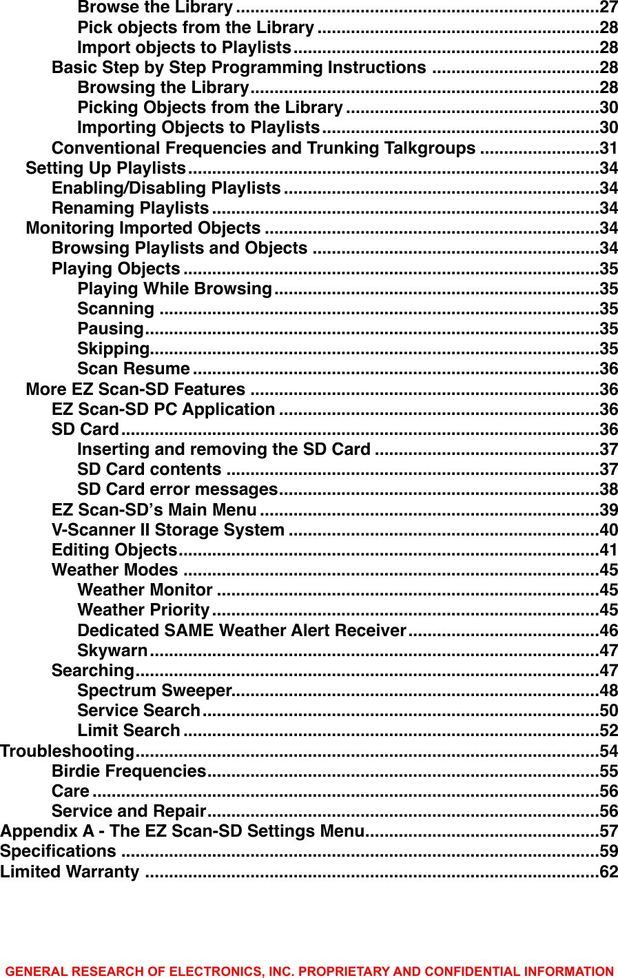 ............................................................................Browse the Library!27...........................................................Pick objects from the Library!28................................................................Import objects to Playlists!28...................................Basic Step by Step Programming Instructions!28.........................................................................Browsing the Library!28.....................................................Picking Objects from the Library!30..........................................................Importing Objects to Playlists!30.........................Conventional Frequencies and Trunking Talkgroups!31......................................................................................Setting Up Playlists!34..................................................................Enabling/Disabling Playlists!34.................................................................................Renaming Playlists!34......................................................................Monitoring Imported Objects!34............................................................Browsing Playlists and Objects!34.......................................................................................Playing Objects!35....................................................................Playing While Browsing!35............................................................................................Scanning!35...............................................................................................Pausing!35..............................................................................................Skipping!35.....................................................................................Scan Resume!36.........................................................................More EZ Scan-SD Features!36...................................................................EZ Scan-SD PC Application!36....................................................................................................SD Card!36...............................................Inserting and removing the SD Card!37..............................................................................SD Card contents!37...................................................................SD Card error messages!38.......................................................................EZ Scan-SDʼs Main Menu!39.................................................................V-Scanner II Storage System!40........................................................................................Editing Objects!41.......................................................................................Weather Modes!45................................................................................Weather Monitor!45.................................................................................Weather Priority!45........................................Dedicated SAME Weather Alert Receiver!46..............................................................................................Skywarn!47.................................................................................................Searching!47.............................................................................Spectrum Sweeper!48...................................................................................Service Search!50.......................................................................................Limit Search!52.................................................................................................Troubleshooting!54..................................................................................Birdie Frequencies!55..........................................................................................................Care!56..................................................................................Service and Repair!56.................................................Appendix A - The EZ Scan-SD Settings Menu!57....................................................................................................Speciﬁcations!59...............................................................................................Limited Warranty!62GENERAL RESEARCH OF ELECTRONICS, INC. PROPRIETARY AND CONFIDENTIAL INFORMATION