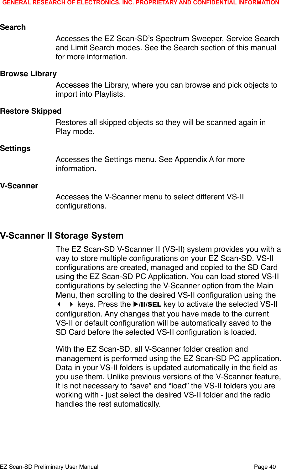 SearchAccesses the EZ Scan-SDʼs Spectrum Sweeper, Service Search and Limit Search modes. See the Search section of this manual for more information. Browse LibraryAccesses the Library, where you can browse and pick objects to import into Playlists. Restore SkippedRestores all skipped objects so they will be scanned again in Play mode. SettingsAccesses the Settings menu. See Appendix A for more information. V-ScannerAccesses the V-Scanner menu to select different VS-II conﬁgurations. V-Scanner II Storage SystemThe EZ Scan-SD V-Scanner II (VS-II) system provides you with a way to store multiple conﬁgurations on your EZ Scan-SD. VS-II conﬁgurations are created, managed and copied to the SD Card using the EZ Scan-SD PC Application. You can load stored VS-II conﬁgurations by selecting the V-Scanner option from the Main Menu, then scrolling to the desired VS-II conﬁguration using the   keys. Press the ▶/II/SEL key to activate the selected VS-II conﬁguration. Any changes that you have made to the current VS-II or default conﬁguration will be automatically saved to the SD Card before the selected VS-II conﬁguration is loaded. With the EZ Scan-SD, all V-Scanner folder creation and management is performed using the EZ Scan-SD PC application. Data in your VS-II folders is updated automatically in the ﬁeld as you use them. Unlike previous versions of the V-Scanner feature, It is not necessary to &ldquo;save&rdquo; and &ldquo;load&rdquo; the VS-II folders you are working with - just select the desired VS-II folder and the radio handles the rest automatically. GENERAL RESEARCH OF ELECTRONICS, INC. PROPRIETARY AND CONFIDENTIAL INFORMATIONEZ Scan-SD Preliminary User Manual"Page 40