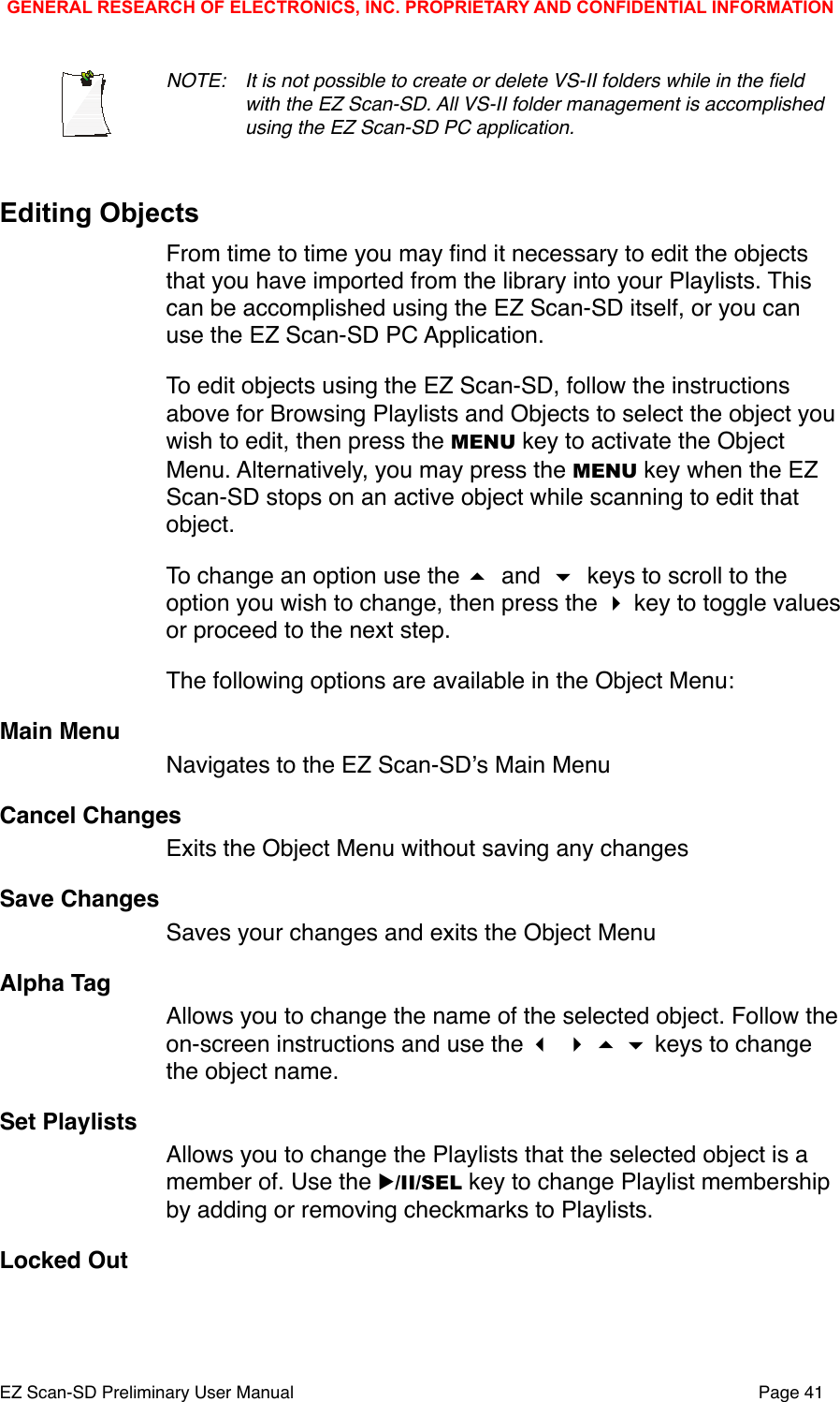 NOTE: !It is not possible to create or delete VS-II folders while in the ﬁeld !with the EZ Scan-SD. All VS-II folder management is accomplished !using the EZ Scan-SD PC application. Editing ObjectsFrom time to time you may ﬁnd it necessary to edit the objects that you have imported from the library into your Playlists. This can be accomplished using the EZ Scan-SD itself, or you can use the EZ Scan-SD PC Application. To edit objects using the EZ Scan-SD, follow the instructions above for Browsing Playlists and Objects to select the object you wish to edit, then press the MENU key to activate the Object Menu. Alternatively, you may press the MENU key when the EZ Scan-SD stops on an active object while scanning to edit that object. To change an option use the  and  keys to scroll to the option you wish to change, then press the  key to toggle values  or proceed to the next step. The following options are available in the Object Menu:Main MenuNavigates to the EZ Scan-SDʼs Main MenuCancel ChangesExits the Object Menu without saving any changesSave ChangesSaves your changes and exits the Object MenuAlpha TagAllows you to change the name of the selected object. Follow the on-screen instructions and use the     keys to change the object name. Set PlaylistsAllows you to change the Playlists that the selected object is a member of. Use the ▶/II/SEL key to change Playlist membership by adding or removing checkmarks to Playlists.Locked OutGENERAL RESEARCH OF ELECTRONICS, INC. PROPRIETARY AND CONFIDENTIAL INFORMATIONEZ Scan-SD Preliminary User Manual"Page 41