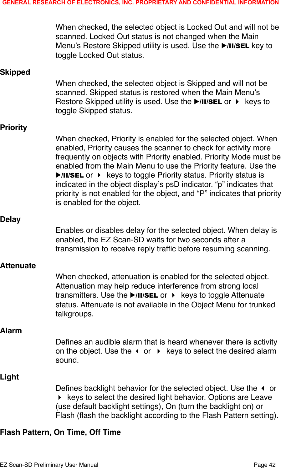 When checked, the selected object is Locked Out and will not be scanned. Locked Out status is not changed when the Main Menuʼs Restore Skipped utility is used. Use the ▶/II/SEL key to toggle Locked Out status. SkippedWhen checked, the selected object is Skipped and will not be scanned. Skipped status is restored when the Main Menuʼs Restore Skipped utility is used. Use the ▶/II/SEL or  keys to toggle Skipped status.PriorityWhen checked, Priority is enabled for the selected object. When enabled, Priority causes the scanner to check for activity more frequently on objects with Priority enabled. Priority Mode must be enabled from the Main Menu to use the Priority feature. Use the ▶/II/SEL or  keys to toggle Priority status. Priority status is indicated in the object displayʼs psD indicator. &ldquo;p&rdquo; indicates that priority is not enabled for the object, and &ldquo;P&rdquo; indicates that priority is enabled for the object. DelayEnables or disables delay for the selected object. When delay is enabled, the EZ Scan-SD waits for two seconds after a transmission to receive reply trafﬁc before resuming scanning.AttenuateWhen checked, attenuation is enabled for the selected object. Attenuation may help reduce interference from strong local transmitters. Use the ▶/II/SEL or  keys to toggle Attenuate status. Attenuate is not available in the Object Menu for trunked talkgroups. AlarmDeﬁnes an audible alarm that is heard whenever there is activity on the object. Use the  or  keys to select the desired alarm sound.LightDeﬁnes backlight behavior for the selected object. Use the  or  keys to select the desired light behavior. Options are Leave (use default backlight settings), On (turn the backlight on) or Flash (ﬂash the backlight according to the Flash Pattern setting). Flash Pattern, On Time, Off TimeGENERAL RESEARCH OF ELECTRONICS, INC. PROPRIETARY AND CONFIDENTIAL INFORMATIONEZ Scan-SD Preliminary User Manual"Page 42