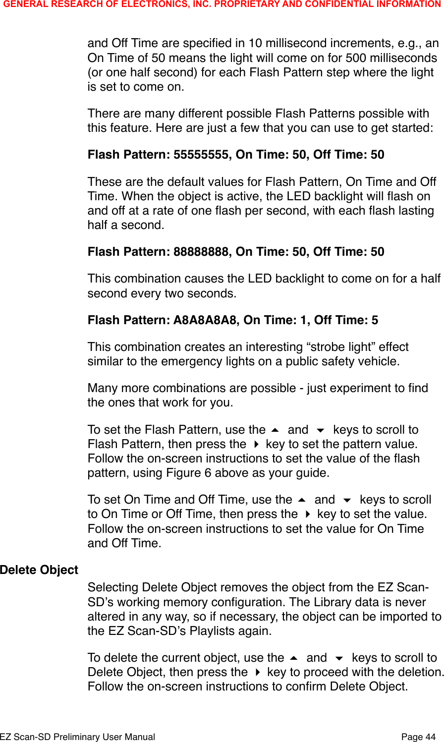 and Off Time are speciﬁed in 10 millisecond increments, e.g., an On Time of 50 means the light will come on for 500 milliseconds (or one half second) for each Flash Pattern step where the light is set to come on. There are many different possible Flash Patterns possible with this feature. Here are just a few that you can use to get started:Flash Pattern: 55555555, On Time: 50, Off Time: 50These are the default values for Flash Pattern, On Time and Off Time. When the object is active, the LED backlight will ﬂash on and off at a rate of one ﬂash per second, with each ﬂash lasting half a second.Flash Pattern: 88888888, On Time: 50, Off Time: 50This combination causes the LED backlight to come on for a half second every two seconds. Flash Pattern: A8A8A8A8, On Time: 1, Off Time: 5This combination creates an interesting &ldquo;strobe light&rdquo; effect similar to the emergency lights on a public safety vehicle.  Many more combinations are possible - just experiment to ﬁnd the ones that work for you. To set the Flash Pattern, use the  and  keys to scroll to Flash Pattern, then press the  key to set the pattern value. Follow the on-screen instructions to set the value of the ﬂash pattern, using Figure 6 above as your guide.To set On Time and Off Time, use the  and  keys to scroll to On Time or Off Time, then press the  key to set the value. Follow the on-screen instructions to set the value for On Time and Off Time. Delete ObjectSelecting Delete Object removes the object from the EZ Scan-SDʼs working memory conﬁguration. The Library data is never altered in any way, so if necessary, the object can be imported to the EZ Scan-SDʼs Playlists again. To delete the current object, use the  and  keys to scroll to Delete Object, then press the  key to proceed with the deletion. Follow the on-screen instructions to conﬁrm Delete Object. GENERAL RESEARCH OF ELECTRONICS, INC. PROPRIETARY AND CONFIDENTIAL INFORMATIONEZ Scan-SD Preliminary User Manual"Page 44