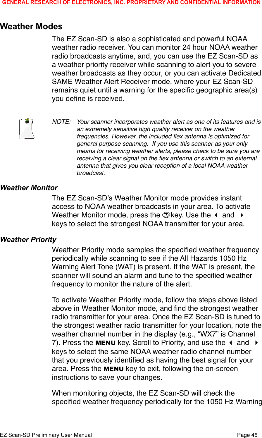 Weather ModesThe EZ Scan-SD is also a sophisticated and powerful NOAA weather radio receiver. You can monitor 24 hour NOAA weather radio broadcasts anytime, and, you can use the EZ Scan-SD as a weather priority receiver while scanning to alert you to severe weather broadcasts as they occur, or you can activate Dedicated SAME Weather Alert Receiver mode, where your EZ Scan-SD remains quiet until a warning for the speciﬁc geographic area(s) you deﬁne is received. NOTE: !Your scanner incorporates weather alert as one of its features and is !an extremely sensitive high quality receiver on the weather !frequencies. However, the included ﬂex antenna is optimized for !general purpose scanning.# If you use this scanner as your only !means for receiving weather alerts, please check to be sure you are !receiving a clear signal on the ﬂex antenna or switch to an external !antenna that gives you clear reception of a local NOAA weather !broadcast.Weather MonitorThe EZ Scan-SDʼs Weather Monitor mode provides instant access to NOAA weather broadcasts in your area. To activate Weather Monitor mode, press the  key. Use the  and  keys to select the strongest NOAA transmitter for your area. Weather PriorityWeather Priority mode samples the speciﬁed weather frequency periodically while scanning to see if the All Hazards 1050 Hz Warning Alert Tone (WAT) is present. If the WAT is present, the scanner will sound an alarm and tune to the speciﬁed weather frequency to monitor the nature of the alert.To activate Weather Priority mode, follow the steps above listed above in Weather Monitor mode, and ﬁnd the strongest weather radio transmitter for your area. Once the EZ Scan-SD is tuned to the strongest weather radio transmitter for your location, note the weather channel number in the display (e.g., &ldquo;WX7&rdquo; is Channel 7). Press the MENU key. Scroll to Priority, and use the  and  keys to select the same NOAA weather radio channel number that you previously identiﬁed as having the best signal for your area. Press the MENU key to exit, following the on-screen instructions to save your changes. When monitoring objects, the EZ Scan-SD will check the speciﬁed weather frequency periodically for the 1050 Hz Warning GENERAL RESEARCH OF ELECTRONICS, INC. PROPRIETARY AND CONFIDENTIAL INFORMATIONEZ Scan-SD Preliminary User Manual"Page 45