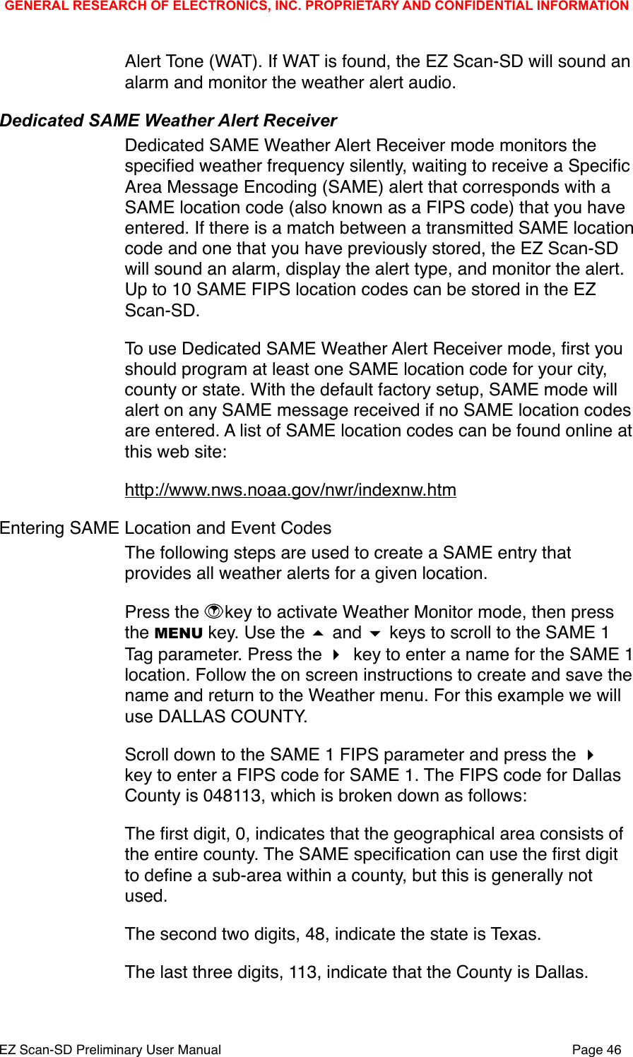 Alert Tone (WAT). If WAT is found, the EZ Scan-SD will sound an alarm and monitor the weather alert audio. Dedicated SAME Weather Alert ReceiverDedicated SAME Weather Alert Receiver mode monitors the speciﬁed weather frequency silently, waiting to receive a Speciﬁc Area Message Encoding (SAME) alert that corresponds with a SAME location code (also known as a FIPS code) that you have entered. If there is a match between a transmitted SAME location code and one that you have previously stored, the EZ Scan-SD will sound an alarm, display the alert type, and monitor the alert. Up to 10 SAME FIPS location codes can be stored in the EZ Scan-SD. To use Dedicated SAME Weather Alert Receiver mode, ﬁrst you should program at least one SAME location code for your city, county or state. With the default factory setup, SAME mode will alert on any SAME message received if no SAME location codes are entered. A list of SAME location codes can be found online at this web site:http://www.nws.noaa.gov/nwr/indexnw.htmEntering SAME Location and Event CodesThe following steps are used to create a SAME entry that provides all weather alerts for a given location.Press the  key to activate Weather Monitor mode, then press the MENU key. Use the  and  keys to scroll to the SAME 1 Tag parameter. Press the  key to enter a name for the SAME 1 location. Follow the on screen instructions to create and save the name and return to the Weather menu. For this example we will use DALLAS COUNTY. Scroll down to the SAME 1 FIPS parameter and press the  key to enter a FIPS code for SAME 1. The FIPS code for Dallas County is 048113, which is broken down as follows:The ﬁrst digit, 0, indicates that the geographical area consists of the entire county. The SAME speciﬁcation can use the ﬁrst digit to deﬁne a sub-area within a county, but this is generally not used.The second two digits, 48, indicate the state is Texas.The last three digits, 113, indicate that the County is Dallas. GENERAL RESEARCH OF ELECTRONICS, INC. PROPRIETARY AND CONFIDENTIAL INFORMATIONEZ Scan-SD Preliminary User Manual"Page 46