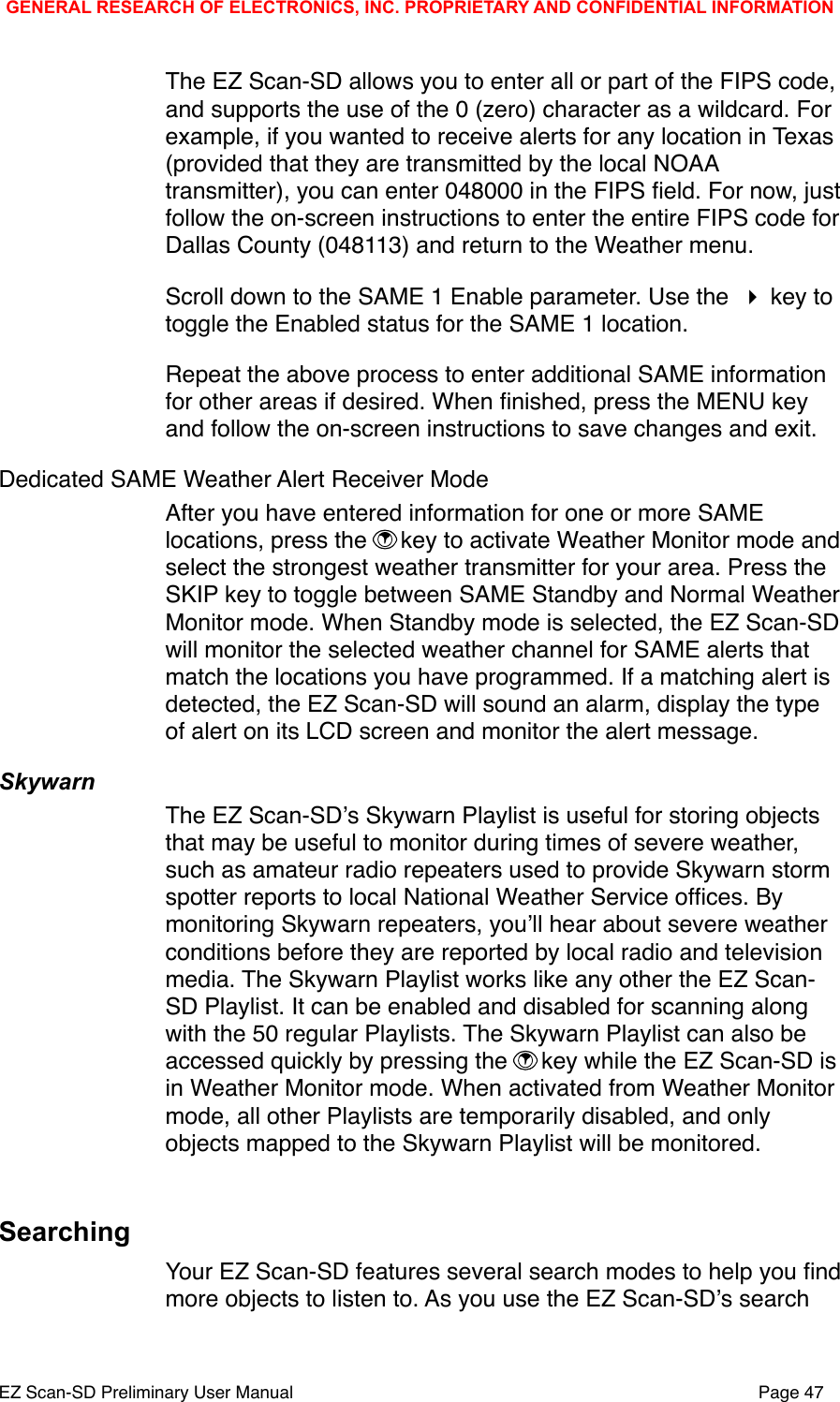 The EZ Scan-SD allows you to enter all or part of the FIPS code, and supports the use of the 0 (zero) character as a wildcard. For example, if you wanted to receive alerts for any location in Texas (provided that they are transmitted by the local NOAA transmitter), you can enter 048000 in the FIPS ﬁeld. For now, just follow the on-screen instructions to enter the entire FIPS code for Dallas County (048113) and return to the Weather menu. Scroll down to the SAME 1 Enable parameter. Use the  key to toggle the Enabled status for the SAME 1 location.  Repeat the above process to enter additional SAME information for other areas if desired. When ﬁnished, press the MENU key and follow the on-screen instructions to save changes and exit. Dedicated SAME Weather Alert Receiver ModeAfter you have entered information for one or more SAME locations, press the  key to activate Weather Monitor mode and select the strongest weather transmitter for your area. Press the SKIP key to toggle between SAME Standby and Normal Weather Monitor mode. When Standby mode is selected, the EZ Scan-SD will monitor the selected weather channel for SAME alerts that match the locations you have programmed. If a matching alert is detected, the EZ Scan-SD will sound an alarm, display the type of alert on its LCD screen and monitor the alert message. SkywarnThe EZ Scan-SDʼs Skywarn Playlist is useful for storing objects that may be useful to monitor during times of severe weather, such as amateur radio repeaters used to provide Skywarn storm spotter reports to local National Weather Service ofﬁces. By monitoring Skywarn repeaters, youʼll hear about severe weather conditions before they are reported by local radio and television media. The Skywarn Playlist works like any other the EZ Scan-SD Playlist. It can be enabled and disabled for scanning along with the 50 regular Playlists. The Skywarn Playlist can also be accessed quickly by pressing the  key while the EZ Scan-SD is in Weather Monitor mode. When activated from Weather Monitor mode, all other Playlists are temporarily disabled, and only objects mapped to the Skywarn Playlist will be monitored.SearchingYour EZ Scan-SD features several search modes to help you ﬁnd more objects to listen to. As you use the EZ Scan-SDʼs search GENERAL RESEARCH OF ELECTRONICS, INC. PROPRIETARY AND CONFIDENTIAL INFORMATIONEZ Scan-SD Preliminary User Manual"Page 47