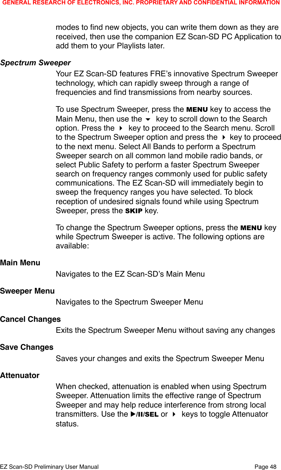 modes to ﬁnd new objects, you can write them down as they are received, then use the companion EZ Scan-SD PC Application to add them to your Playlists later. Spectrum SweeperYour EZ Scan-SD features FREʼs innovative Spectrum Sweeper technology, which can rapidly sweep through a range of frequencies and ﬁnd transmissions from nearby sources. To use Spectrum Sweeper, press the MENU key to access the Main Menu, then use the  key to scroll down to the Search option. Press the  key to proceed to the Search menu. Scroll to the Spectrum Sweeper option and press the  key to proceed to the next menu. Select All Bands to perform a Spectrum Sweeper search on all common land mobile radio bands, or select Public Safety to perform a faster Spectrum Sweeper search on frequency ranges commonly used for public safety communications. The EZ Scan-SD will immediately begin to sweep the frequency ranges you have selected. To block reception of undesired signals found while using Spectrum Sweeper, press the SKIP key. To change the Spectrum Sweeper options, press the MENU key while Spectrum Sweeper is active. The following options are available:Main MenuNavigates to the EZ Scan-SDʼs Main MenuSweeper MenuNavigates to the Spectrum Sweeper MenuCancel ChangesExits the Spectrum Sweeper Menu without saving any changesSave ChangesSaves your changes and exits the Spectrum Sweeper MenuAttenuatorWhen checked, attenuation is enabled when using Spectrum Sweeper. Attenuation limits the effective range of Spectrum Sweeper and may help reduce interference from strong local transmitters. Use the ▶/II/SEL or  keys to toggle Attenuator status.GENERAL RESEARCH OF ELECTRONICS, INC. PROPRIETARY AND CONFIDENTIAL INFORMATIONEZ Scan-SD Preliminary User Manual"Page 48
