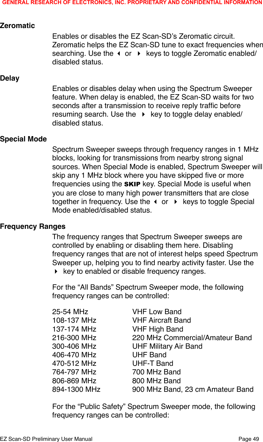 ZeromaticEnables or disables the EZ Scan-SDʼs Zeromatic circuit. Zeromatic helps the EZ Scan-SD tune to exact frequencies when searching. Use the  or  keys to toggle Zeromatic enabled/disabled status.DelayEnables or disables delay when using the Spectrum Sweeper feature. When delay is enabled, the EZ Scan-SD waits for two seconds after a transmission to receive reply trafﬁc before resuming search. Use the  key to toggle delay enabled/disabled status.Special ModeSpectrum Sweeper sweeps through frequency ranges in 1 MHz blocks, looking for transmissions from nearby strong signal sources. When Special Mode is enabled, Spectrum Sweeper will skip any 1 MHz block where you have skipped ﬁve or more frequencies using the SKIP key. Special Mode is useful when you are close to many high power transmitters that are close together in frequency. Use the  or  keys to toggle Special Mode enabled/disabled status.Frequency RangesThe frequency ranges that Spectrum Sweeper sweeps are controlled by enabling or disabling them here. Disabling frequency ranges that are not of interest helps speed Spectrum Sweeper up, helping you to ﬁnd nearby activity faster. Use the  key to enabled or disable frequency ranges. For the &ldquo;All Bands&rdquo; Spectrum Sweeper mode, the following frequency ranges can be controlled:25-54 MHz" " VHF Low Band108-137 MHz" " VHF Aircraft Band137-174 MHz" " VHF High Band216-300 MHz" " 220 MHz Commercial/Amateur Band300-406 MHz" " UHF Military Air Band406-470 MHz" " UHF Band470-512 MHz" " UHF-T Band764-797 MHz" " 700 MHz Band806-869 MHz" " 800 MHz Band894-1300 MHz " " 900 MHz Band, 23 cm Amateur BandFor the &ldquo;Public Safety&rdquo; Spectrum Sweeper mode, the following frequency ranges can be controlled:GENERAL RESEARCH OF ELECTRONICS, INC. PROPRIETARY AND CONFIDENTIAL INFORMATIONEZ Scan-SD Preliminary User Manual"Page 49