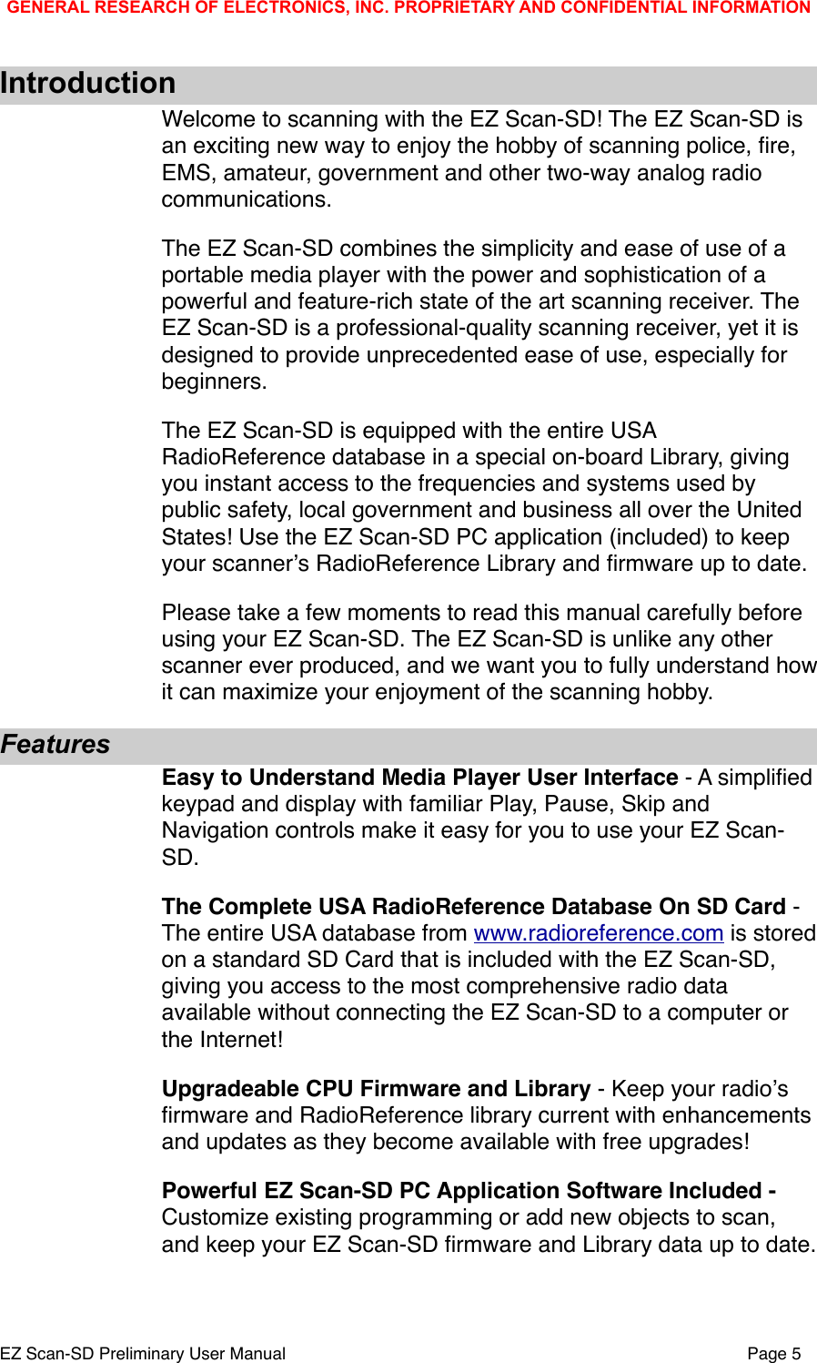 IntroductionWelcome to scanning with the EZ Scan-SD! The EZ Scan-SD is an exciting new way to enjoy the hobby of scanning police, ﬁre, EMS, amateur, government and other two-way analog radio communications.   The EZ Scan-SD combines the simplicity and ease of use of a portable media player with the power and sophistication of a powerful and feature-rich state of the art scanning receiver. The EZ Scan-SD is a professional-quality scanning receiver, yet it is designed to provide unprecedented ease of use, especially for beginners. The EZ Scan-SD is equipped with the entire USA RadioReference database in a special on-board Library, giving you instant access to the frequencies and systems used by public safety, local government and business all over the United States! Use the EZ Scan-SD PC application (included) to keep your scannerʼs RadioReference Library and ﬁrmware up to date. Please take a few moments to read this manual carefully before using your EZ Scan-SD. The EZ Scan-SD is unlike any other scanner ever produced, and we want you to fully understand how it can maximize your enjoyment of the scanning hobby.FeaturesEasy to Understand Media Player User Interface - A simpliﬁed keypad and display with familiar Play, Pause, Skip and Navigation controls make it easy for you to use your EZ Scan-SD.The Complete USA RadioReference Database On SD Card - The entire USA database from www.radioreference.com is stored on a standard SD Card that is included with the EZ Scan-SD, giving you access to the most comprehensive radio data available without connecting the EZ Scan-SD to a computer or the Internet! Upgradeable CPU Firmware and Library - Keep your radioʼs ﬁrmware and RadioReference library current with enhancements and updates as they become available with free upgrades! Powerful EZ Scan-SD PC Application Software Included - Customize existing programming or add new objects to scan, and keep your EZ Scan-SD ﬁrmware and Library data up to date.GENERAL RESEARCH OF ELECTRONICS, INC. PROPRIETARY AND CONFIDENTIAL INFORMATIONEZ Scan-SD Preliminary User Manual"Page 5