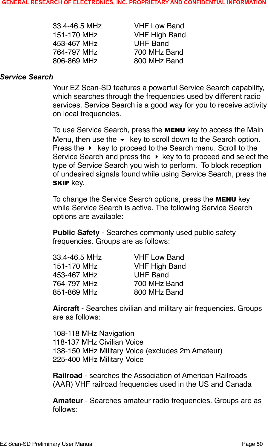 33.4-46.5 MHz" " VHF Low Band151-170 MHz" " VHF High Band453-467 MHz" " UHF Band764-797 MHz" " 700 MHz Band806-869 MHz" " 800 MHz BandService SearchYour EZ Scan-SD features a powerful Service Search capability, which searches through the frequencies used by different radio services. Service Search is a good way for you to receive activity on local frequencies. To use Service Search, press the MENU key to access the Main Menu, then use the  key to scroll down to the Search option. Press the  key to proceed to the Search menu. Scroll to the Service Search and press the  key to to proceed and select the type of Service Search you wish to perform.  To block reception of undesired signals found while using Service Search, press the SKIP key. To change the Service Search options, press the MENU key while Service Search is active. The following Service Search options are available:Public Safety - Searches commonly used public safety frequencies. Groups are as follows:33.4-46.5 MHz" " VHF Low Band151-170 MHz" " VHF High Band453-467 MHz" " UHF Band764-797 MHz" " 700 MHz Band851-869 MHz" " 800 MHz BandAircraft - Searches civilian and military air frequencies. Groups are as follows:108-118 MHz Navigation118-137 MHz Civilian Voice138-150 MHz Military Voice (excludes 2m Amateur)225-400 MHz Military VoiceRailroad - searches the Association of American Railroads (AAR) VHF railroad frequencies used in the US and CanadaAmateur - Searches amateur radio frequencies. Groups are as follows:GENERAL RESEARCH OF ELECTRONICS, INC. PROPRIETARY AND CONFIDENTIAL INFORMATIONEZ Scan-SD Preliminary User Manual"Page 50