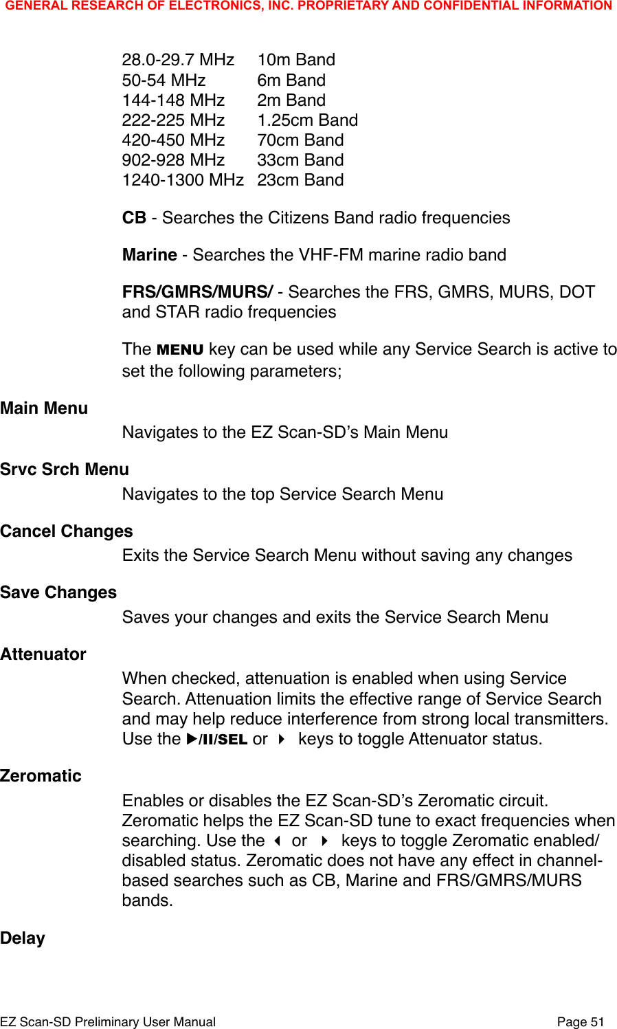 28.0-29.7 MHz"10m Band50-54 MHz"6m Band144-148 MHz"2m Band222-225 MHz"1.25cm Band"420-450 MHz"70cm Band902-928 MHz"33cm Band1240-1300 MHz"23cm BandCB - Searches the Citizens Band radio frequenciesMarine - Searches the VHF-FM marine radio bandFRS/GMRS/MURS/ - Searches the FRS, GMRS, MURS, DOT and STAR radio frequencies The MENU key can be used while any Service Search is active to set the following parameters;Main MenuNavigates to the EZ Scan-SDʼs Main MenuSrvc Srch MenuNavigates to the top Service Search MenuCancel ChangesExits the Service Search Menu without saving any changesSave ChangesSaves your changes and exits the Service Search MenuAttenuatorWhen checked, attenuation is enabled when using Service Search. Attenuation limits the effective range of Service Search and may help reduce interference from strong local transmitters. Use the ▶/II/SEL or  keys to toggle Attenuator status.ZeromaticEnables or disables the EZ Scan-SDʼs Zeromatic circuit. Zeromatic helps the EZ Scan-SD tune to exact frequencies when searching. Use the  or  keys to toggle Zeromatic enabled/disabled status. Zeromatic does not have any effect in channel-based searches such as CB, Marine and FRS/GMRS/MURS bands. DelayGENERAL RESEARCH OF ELECTRONICS, INC. PROPRIETARY AND CONFIDENTIAL INFORMATIONEZ Scan-SD Preliminary User Manual"Page 51