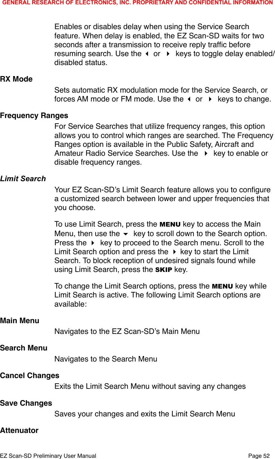 Enables or disables delay when using the Service Search feature. When delay is enabled, the EZ Scan-SD waits for two seconds after a transmission to receive reply trafﬁc before resuming search. Use the  or  keys to toggle delay enabled/disabled status.RX ModeSets automatic RX modulation mode for the Service Search, or forces AM mode or FM mode. Use the  or  keys to change.Frequency RangesFor Service Searches that utilize frequency ranges, this option allows you to control which ranges are searched. The Frequency Ranges option is available in the Public Safety, Aircraft and Amateur Radio Service Searches. Use the  key to enable or disable frequency ranges.Limit SearchYour EZ Scan-SDʼs Limit Search feature allows you to conﬁgure a customized search between lower and upper frequencies that you choose. To use Limit Search, press the MENU key to access the Main Menu, then use the  key to scroll down to the Search option. Press the  key to proceed to the Search menu. Scroll to the Limit Search option and press the  key to start the Limit Search. To block reception of undesired signals found while using Limit Search, press the SKIP key. To change the Limit Search options, press the MENU key while Limit Search is active. The following Limit Search options are available:Main MenuNavigates to the EZ Scan-SDʼs Main MenuSearch MenuNavigates to the Search MenuCancel ChangesExits the Limit Search Menu without saving any changesSave ChangesSaves your changes and exits the Limit Search MenuAttenuatorGENERAL RESEARCH OF ELECTRONICS, INC. PROPRIETARY AND CONFIDENTIAL INFORMATIONEZ Scan-SD Preliminary User Manual"Page 52