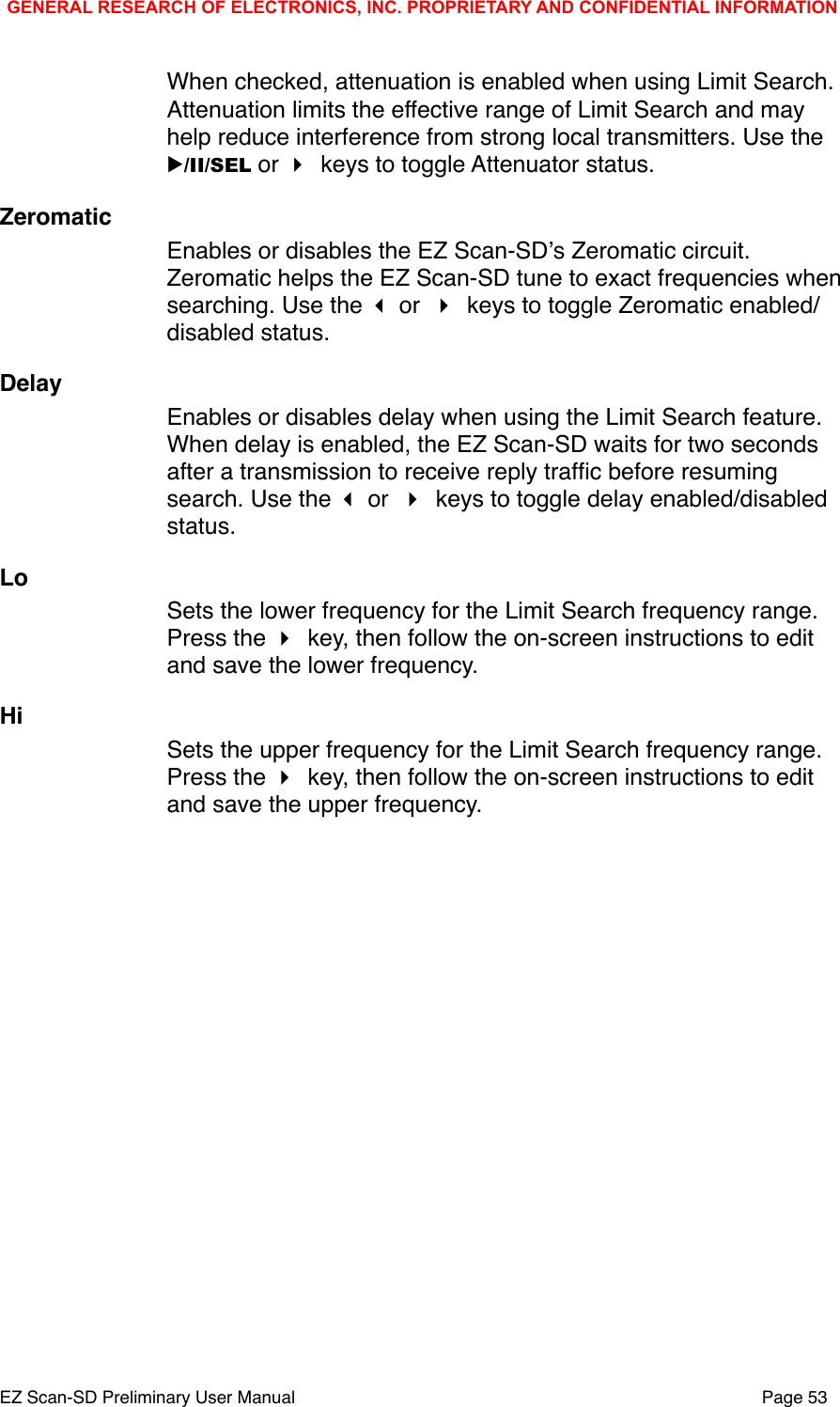 When checked, attenuation is enabled when using Limit Search. Attenuation limits the effective range of Limit Search and may help reduce interference from strong local transmitters. Use the ▶/II/SEL or  keys to toggle Attenuator status.ZeromaticEnables or disables the EZ Scan-SDʼs Zeromatic circuit. Zeromatic helps the EZ Scan-SD tune to exact frequencies when searching. Use the  or  keys to toggle Zeromatic enabled/disabled status.DelayEnables or disables delay when using the Limit Search feature. When delay is enabled, the EZ Scan-SD waits for two seconds after a transmission to receive reply trafﬁc before resuming search. Use the  or  keys to toggle delay enabled/disabled status.LoSets the lower frequency for the Limit Search frequency range. Press the  key, then follow the on-screen instructions to edit and save the lower frequency.HiSets the upper frequency for the Limit Search frequency range. Press the  key, then follow the on-screen instructions to edit and save the upper frequency.GENERAL RESEARCH OF ELECTRONICS, INC. PROPRIETARY AND CONFIDENTIAL INFORMATIONEZ Scan-SD Preliminary User Manual"Page 53