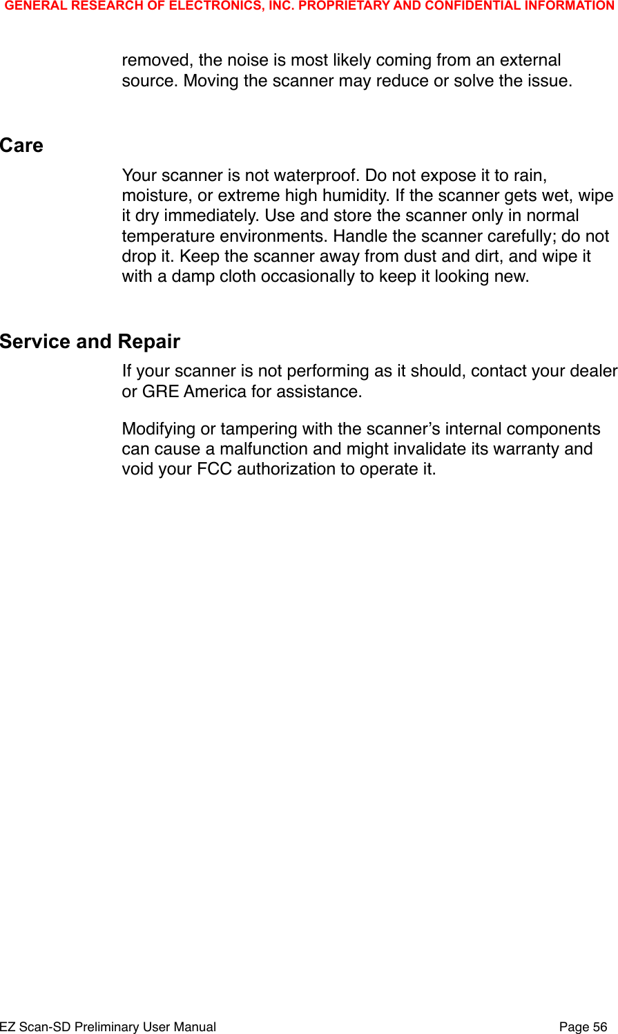 removed, the noise is most likely coming from an external source. Moving the scanner may reduce or solve the issue. CareYour scanner is not waterproof. Do not expose it to rain, moisture, or extreme high humidity. If the scanner gets wet, wipe it dry immediately. Use and store the scanner only in normal temperature environments. Handle the scanner carefully; do not drop it. Keep the scanner away from dust and dirt, and wipe it with a damp cloth occasionally to keep it looking new. Service and RepairIf your scanner is not performing as it should, contact your dealer or GRE America for assistance. Modifying or tampering with the scannerʼs internal components can cause a malfunction and might invalidate its warranty and void your FCC authorization to operate it. GENERAL RESEARCH OF ELECTRONICS, INC. PROPRIETARY AND CONFIDENTIAL INFORMATIONEZ Scan-SD Preliminary User Manual"Page 56