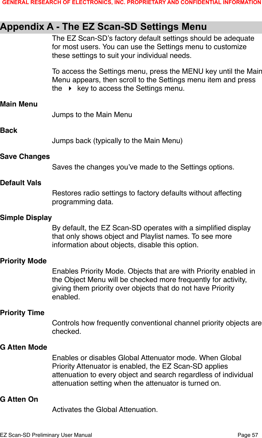 Appendix A - The EZ Scan-SD Settings MenuThe EZ Scan-SDʼs factory default settings should be adequate for most users. You can use the Settings menu to customize these settings to suit your individual needs. To access the Settings menu, press the MENU key until the Main Menu appears, then scroll to the Settings menu item and press the   key to access the Settings menu.Main MenuJumps to the Main MenuBackJumps back (typically to the Main Menu)Save ChangesSaves the changes youʼve made to the Settings options. Default ValsRestores radio settings to factory defaults without affecting programming data. Simple DisplayBy default, the EZ Scan-SD operates with a simpliﬁed display that only shows object and Playlist names. To see more information about objects, disable this option. Priority ModeEnables Priority Mode. Objects that are with Priority enabled in the Object Menu will be checked more frequently for activity, giving them priority over objects that do not have Priority enabled. Priority TimeControls how frequently conventional channel priority objects are checked.G Atten ModeEnables or disables Global Attenuator mode. When Global Priority Attenuator is enabled, the EZ Scan-SD applies attenuation to every object and search regardless of individual attenuation setting when the attenuator is turned on. G Atten OnActivates the Global Attenuation.GENERAL RESEARCH OF ELECTRONICS, INC. PROPRIETARY AND CONFIDENTIAL INFORMATIONEZ Scan-SD Preliminary User Manual"Page 57