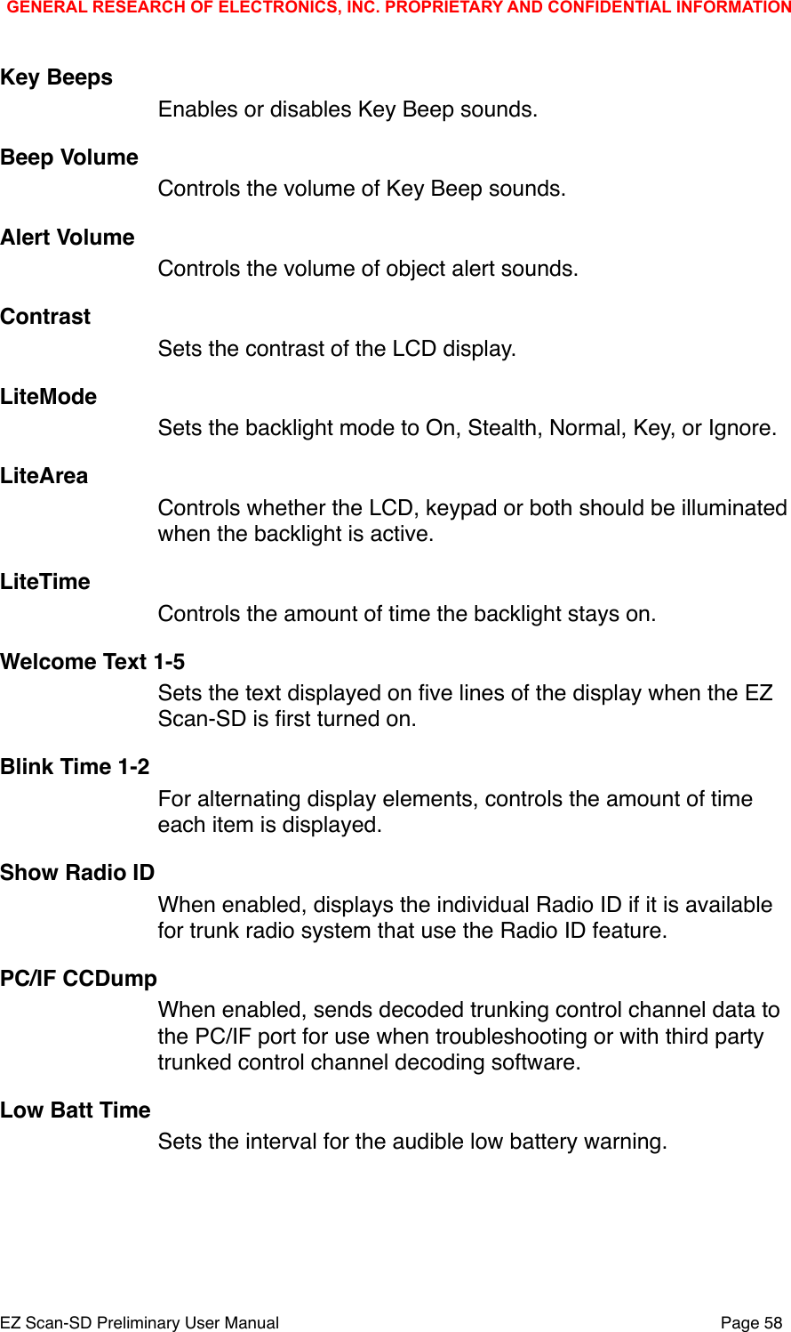 Key BeepsEnables or disables Key Beep sounds.Beep VolumeControls the volume of Key Beep sounds.Alert VolumeControls the volume of object alert sounds.ContrastSets the contrast of the LCD display.LiteMode Sets the backlight mode to On, Stealth, Normal, Key, or Ignore.LiteArea  Controls whether the LCD, keypad or both should be illuminated when the backlight is active.LiteTime Controls the amount of time the backlight stays on. Welcome Text 1-5Sets the text displayed on ﬁve lines of the display when the EZ Scan-SD is ﬁrst turned on. Blink Time 1-2 For alternating display elements, controls the amount of time each item is displayed.Show Radio IDWhen enabled, displays the individual Radio ID if it is available for trunk radio system that use the Radio ID feature. PC/IF CCDumpWhen enabled, sends decoded trunking control channel data to the PC/IF port for use when troubleshooting or with third party trunked control channel decoding software. Low Batt TimeSets the interval for the audible low battery warning. GENERAL RESEARCH OF ELECTRONICS, INC. PROPRIETARY AND CONFIDENTIAL INFORMATIONEZ Scan-SD Preliminary User Manual"Page 58