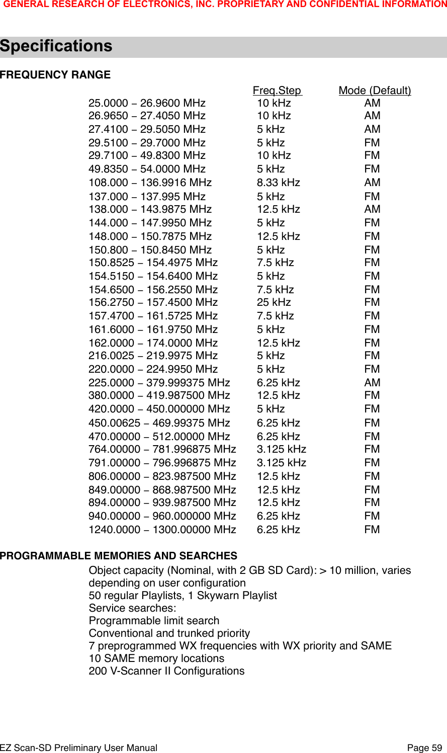 SpecificationsFREQUENCY RANGE!!Freq.Step !Mode (Default)25.0000 &minus; 26.9600 MHz!10 kHz  !AM26.9650 &minus; 27.4050 MHz!10 kHz!AM27.4100 &minus; 29.5050 MHz!5 kHz!AM29.5100 &minus; 29.7000 MHz!5 kHz!FM29.7100 &minus; 49.8300 MHz  !10 kHz!FM49.8350 &minus; 54.0000 MHz!5 kHz!FM108.000 &minus; 136.9916 MHz   !8.33 kHz   !AM137.000 &minus; 137.995 MHz!5 kHz!FM138.000 &minus; 143.9875 MHz!12.5 kHz!AM144.000 &minus; 147.9950 MHz!5 kHz!FM148.000 &minus; 150.7875 MHz!12.5 kHz!FM150.800 &minus; 150.8450 MHz!5 kHz!FM150.8525 &minus; 154.4975 MHz!7.5 kHz!FM154.5150 &minus; 154.6400 MHz!5 kHz!FM154.6500 &minus; 156.2550 MHz!7.5 kHz!FM156.2750 &minus; 157.4500 MHz!25 kHz!FM157.4700 &minus; 161.5725 MHz!7.5 kHz!FM161.6000 &minus; 161.9750 MHz!5 kHz!FM162.0000 &minus; 174.0000 MHz !12.5 kHz!FM216.0025 &minus; 219.9975 MHz!5 kHz!FM220.0000 &minus; 224.9950 MHz!5 kHz!FM225.0000 &minus; 379.999375 MHz!6.25 kHz!AM380.0000 &minus; 419.987500 MHz!12.5 kHz!FM420.0000 &minus; 450.000000 MHz!5 kHz!FM450.00625 &minus; 469.99375 MHz!6.25 kHz!FM470.00000 &minus; 512.00000 MHz!6.25 kHz!FM764.00000 &minus; 781.996875 MHz!3.125 kHz!FM791.00000 &minus; 796.996875 MHz!3.125 kHz!FM806.00000 &minus; 823.987500 MHz!12.5 kHz!FM849.00000 &minus; 868.987500 MHz!12.5 kHz!FM894.00000 &minus; 939.987500 MHz!12.5 kHz!FM940.00000 &minus; 960.000000 MHz!6.25 kHz!FM1240.0000 &minus; 1300.00000 MHz!6.25 kHz!FMPROGRAMMABLE MEMORIES AND SEARCHESObject capacity (Nominal, with 2 GB SD Card): > 10 million, varies depending on user conﬁguration50 regular Playlists, 1 Skywarn PlaylistService searches: Programmable limit searchConventional and trunked priority7 preprogrammed WX frequencies with WX priority and SAME10 SAME memory locations200 V-Scanner II ConﬁgurationsGENERAL RESEARCH OF ELECTRONICS, INC. PROPRIETARY AND CONFIDENTIAL INFORMATIONEZ Scan-SD Preliminary User Manual"Page 59