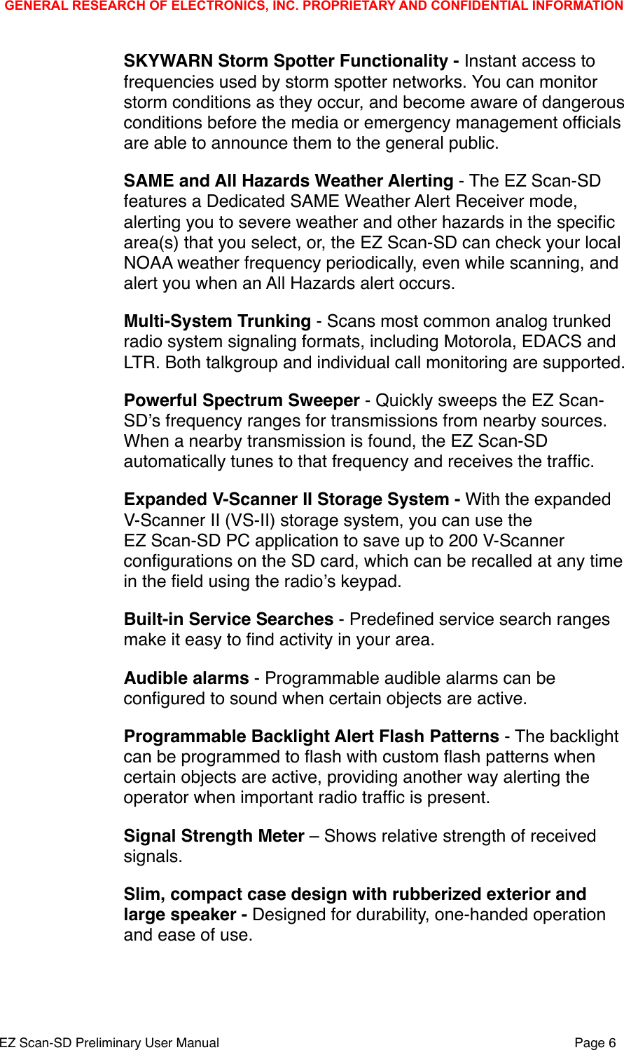 SKYWARN Storm Spotter Functionality - Instant access to frequencies used by storm spotter networks. You can monitor storm conditions as they occur, and become aware of dangerous conditions before the media or emergency management ofﬁcials are able to announce them to the general public.SAME and All Hazards Weather Alerting - The EZ Scan-SD features a Dedicated SAME Weather Alert Receiver mode, alerting you to severe weather and other hazards in the speciﬁc area(s) that you select, or, the EZ Scan-SD can check your local NOAA weather frequency periodically, even while scanning, and alert you when an All Hazards alert occurs. Multi-System Trunking - Scans most common analog trunked radio system signaling formats, including Motorola, EDACS and LTR. Both talkgroup and individual call monitoring are supported.Powerful Spectrum Sweeper - Quickly sweeps the EZ Scan-SDʼs frequency ranges for transmissions from nearby sources. When a nearby transmission is found, the EZ Scan-SD automatically tunes to that frequency and receives the trafﬁc. Expanded V-Scanner II Storage System - With the expanded V-Scanner II (VS-II) storage system, you can use the EZ Scan-SD PC application to save up to 200 V-Scanner conﬁgurations on the SD card, which can be recalled at any time in the ﬁeld using the radioʼs keypad. Built-in Service Searches - Predeﬁned service search ranges make it easy to ﬁnd activity in your area. Audible alarms - Programmable audible alarms can be conﬁgured to sound when certain objects are active.Programmable Backlight Alert Flash Patterns - The backlight can be programmed to ﬂash with custom ﬂash patterns when certain objects are active, providing another way alerting the operator when important radio trafﬁc is present. Signal Strength Meter &ndash; Shows relative strength of received signals.Slim, compact case design with rubberized exterior and large speaker - Designed for durability, one-handed operation and ease of use.GENERAL RESEARCH OF ELECTRONICS, INC. PROPRIETARY AND CONFIDENTIAL INFORMATIONEZ Scan-SD Preliminary User Manual"Page 6